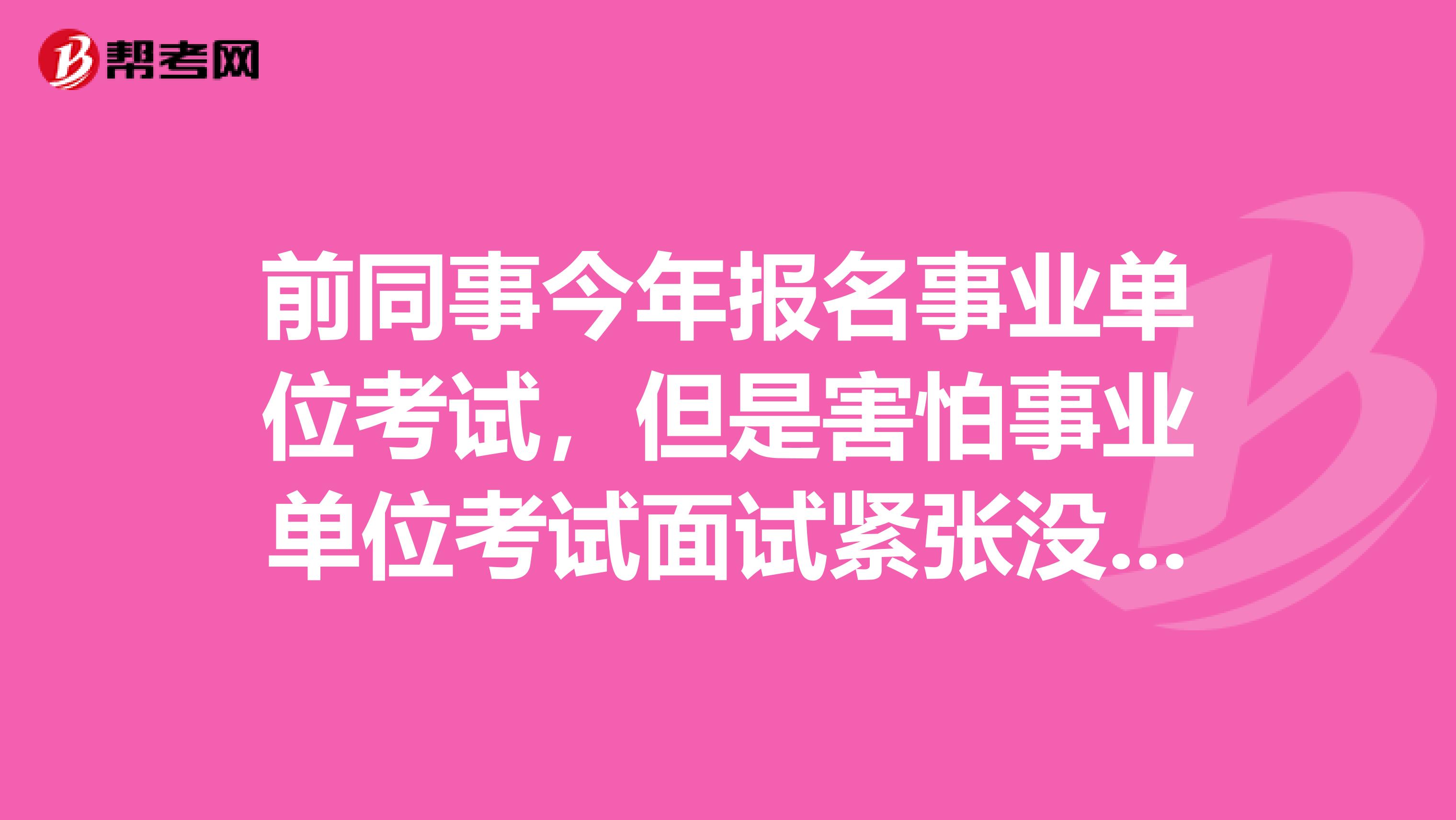 前同事今年报名事业单位考试,但是害怕事业单位考试面试紧张没话说,想问下大家有没有办法啊?