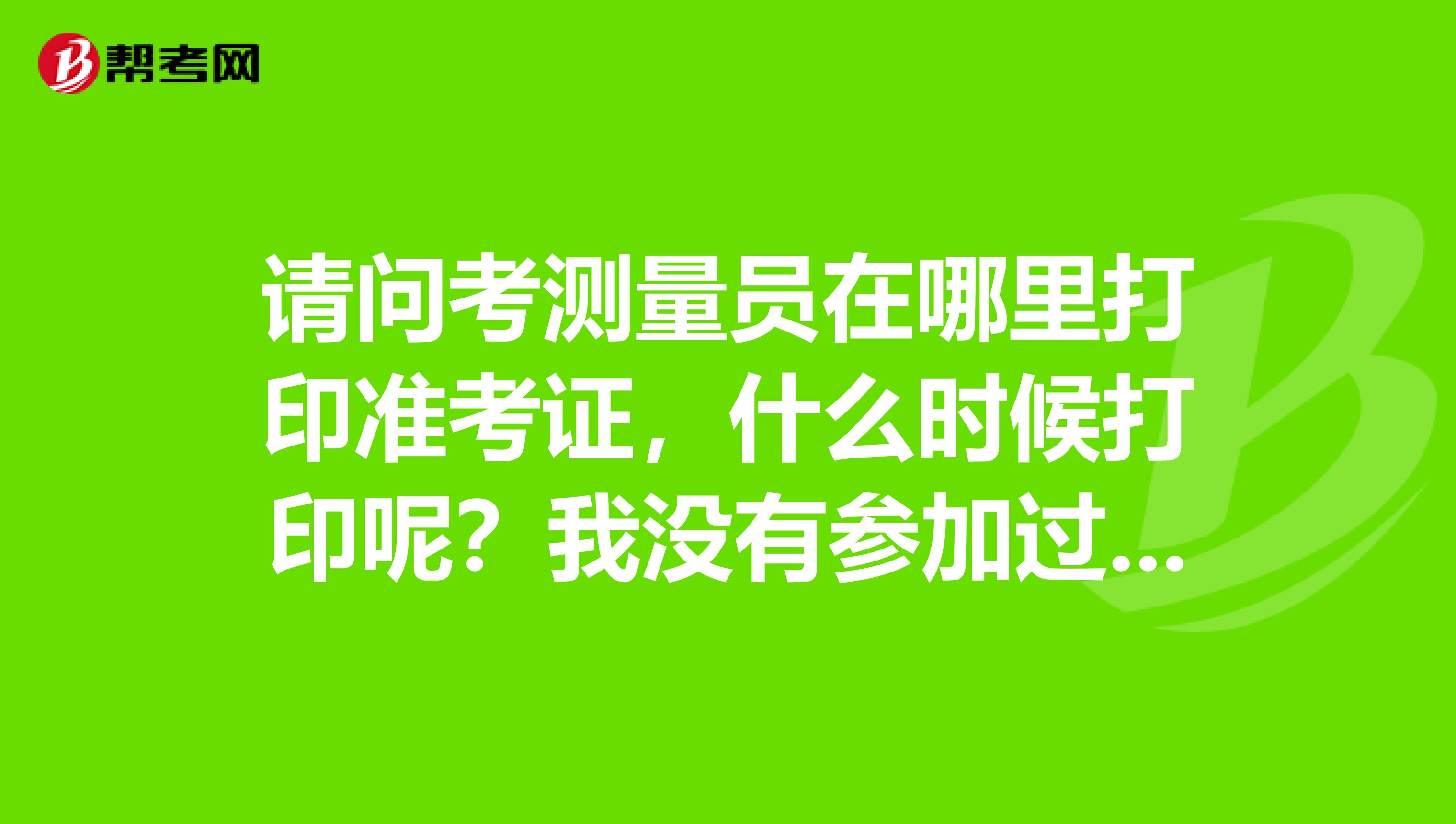 请问考测量员在哪里打印准考证，什么时候打印呢？我没有参加过，有点懵