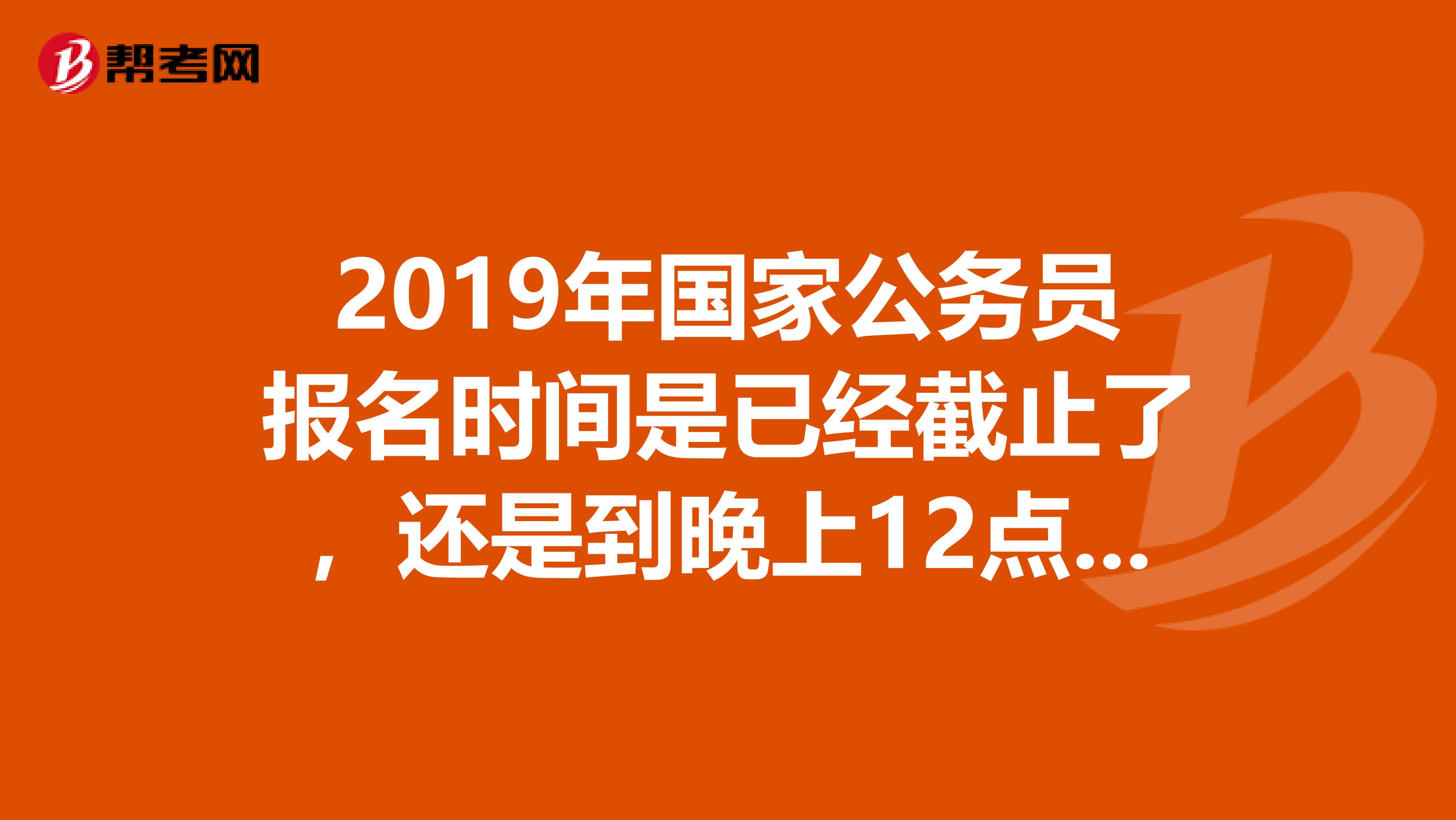 2019年国家公务员报名时间是已经截止了,还是到晚上12点呢?