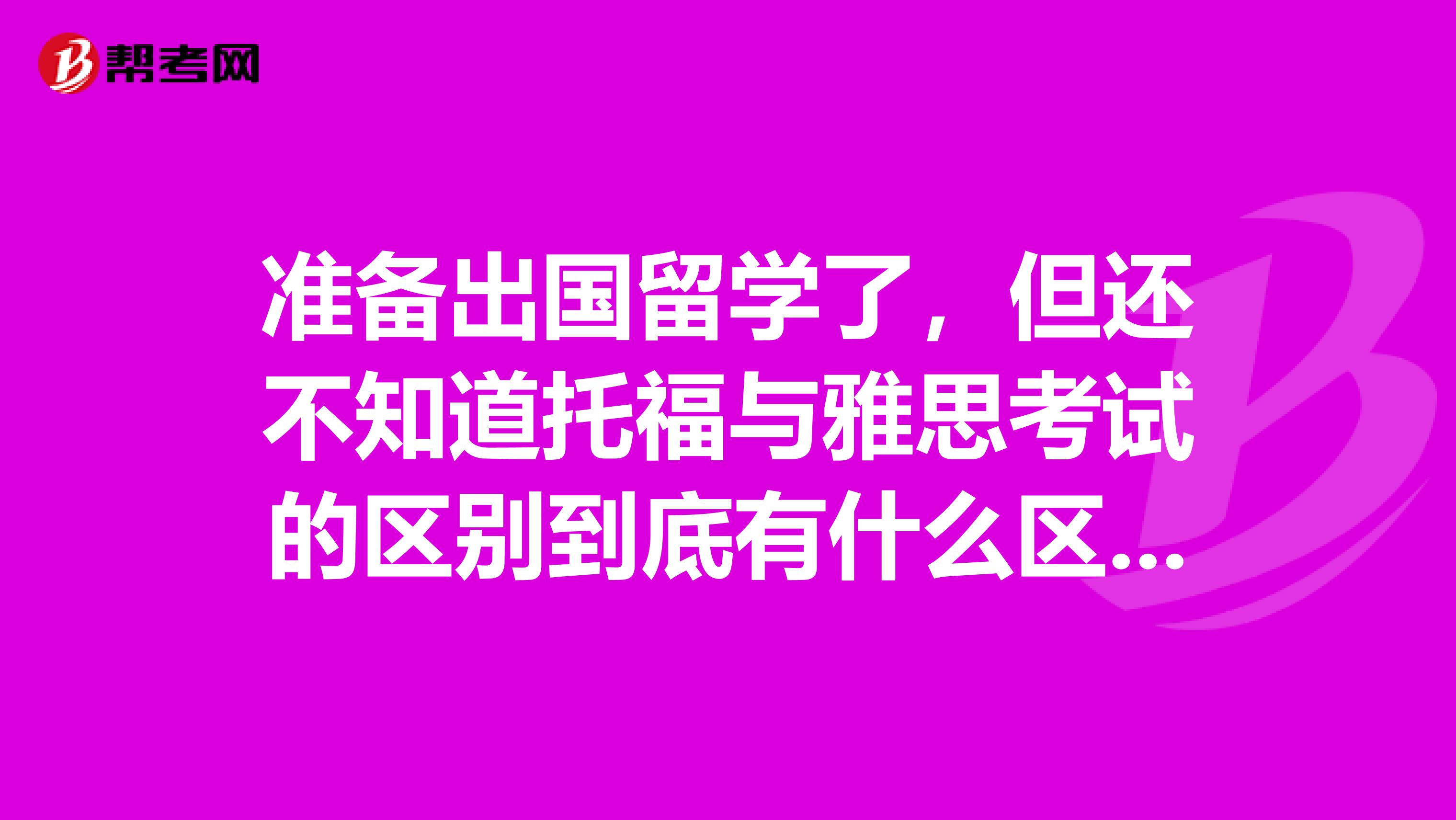 准备出国留学了,但还不知道托福与雅思考试的区别到底有什么区别呀?求高人指点!