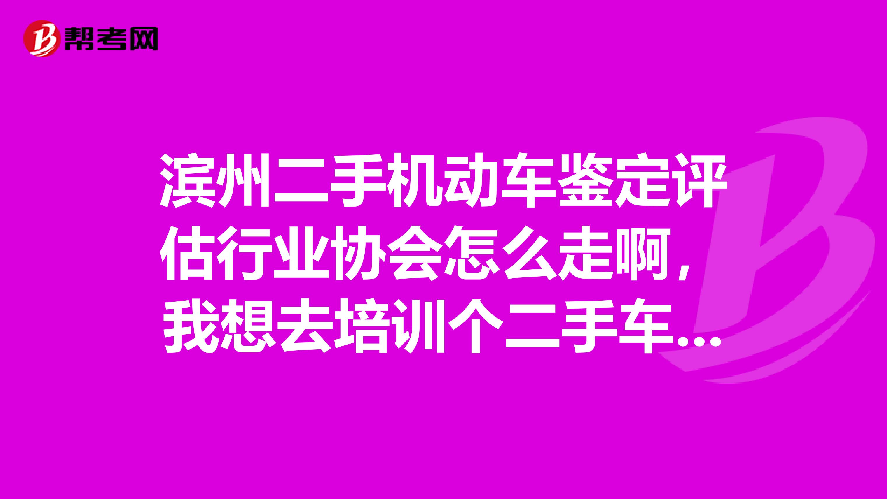 濱州二手機動車鑒定評估行業協會怎么走啊，我想去培訓個二手車評估師