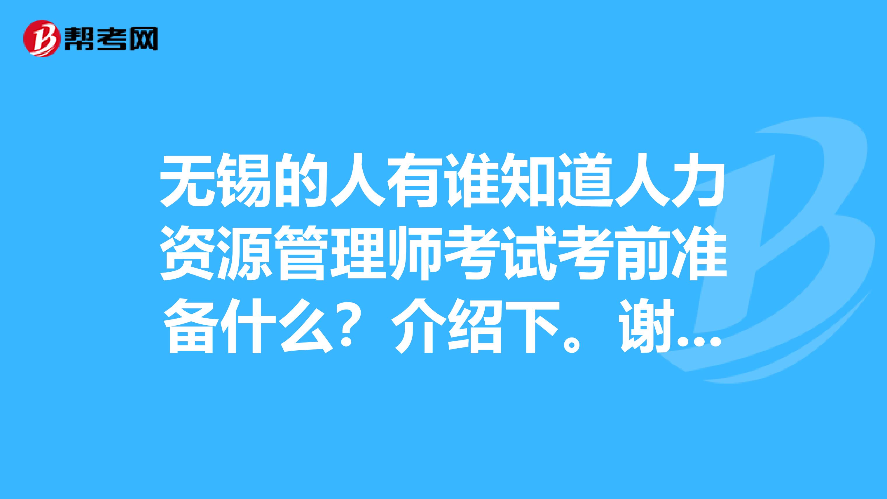 無錫的人有誰知道人力資源管理師考試考前準(zhǔn)備什么？介紹下。謝謝姐姐哥哥大叔大媽。求大神幫助