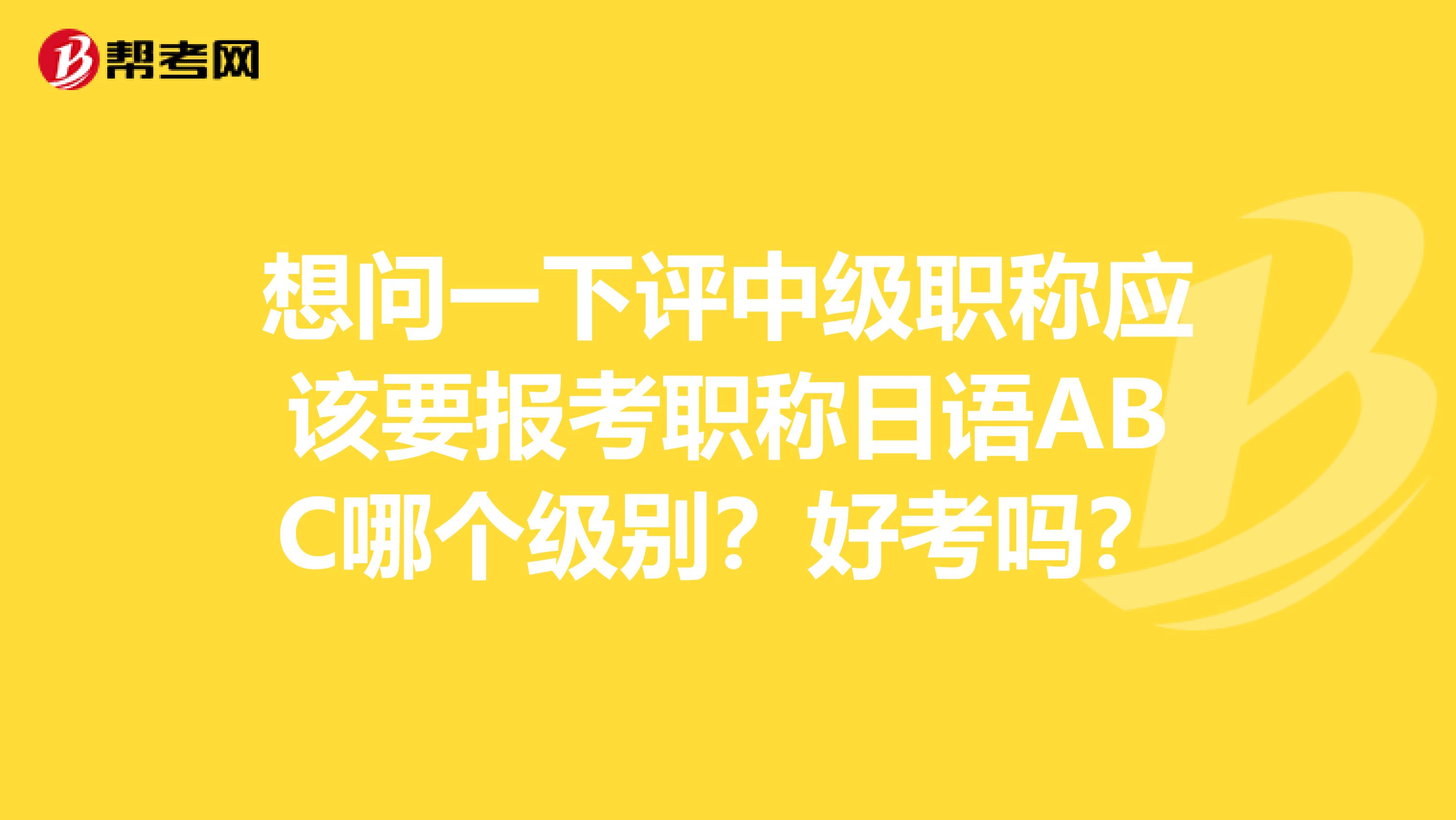 想问一下评中级职称应该要报考职称日语ABC哪个级别？好考吗？