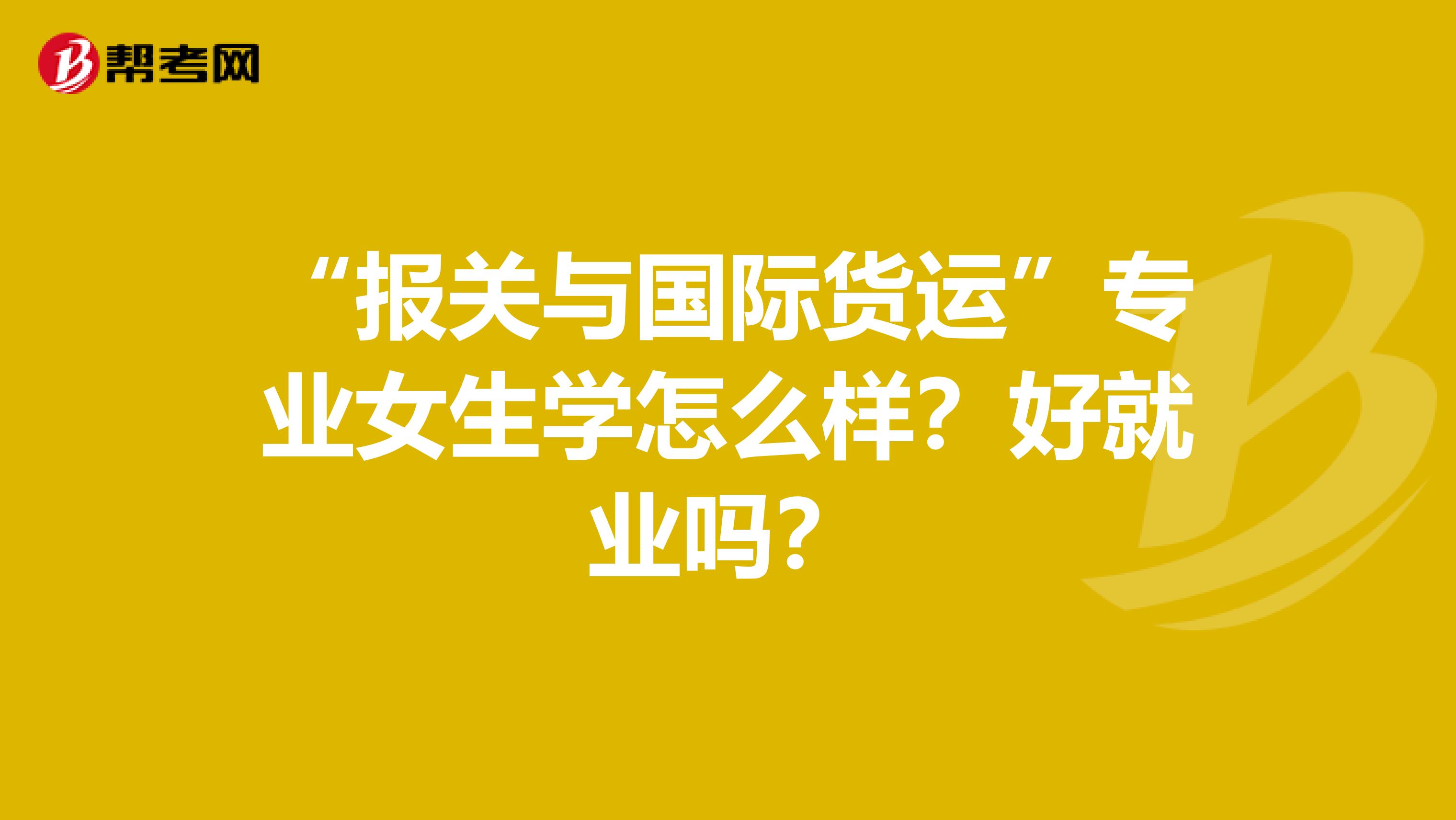 “报关与国际货运”专业女生学怎么样?好就业吗?