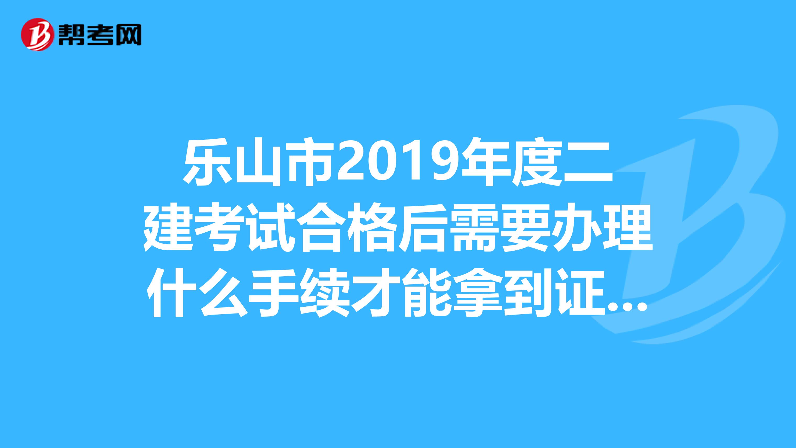 乐山市2019年度二建考试合格后需要办理什么手续才能拿到证书?