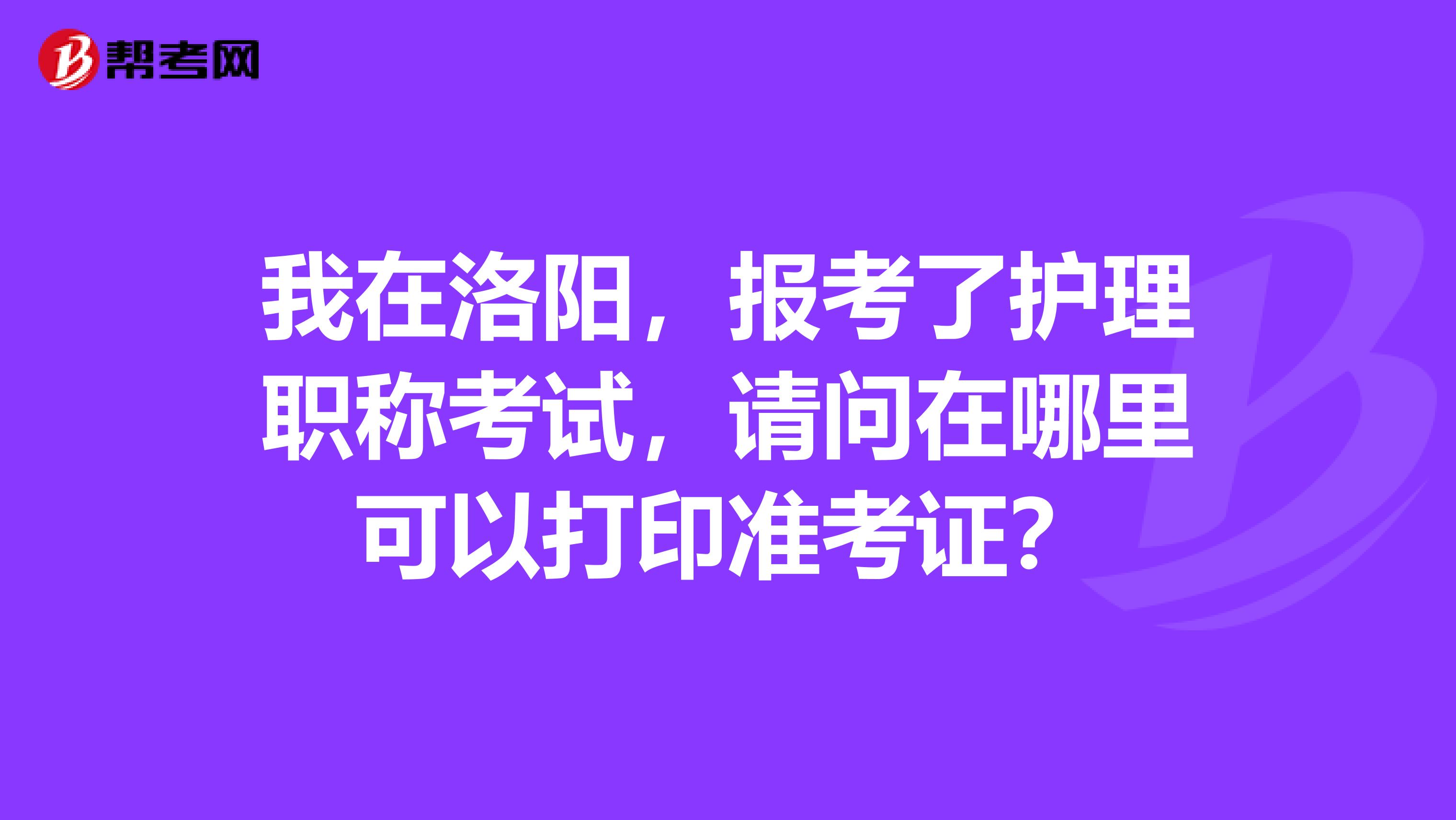 我在洛陽(yáng)，報(bào)考了護(hù)理職稱考試，請(qǐng)問(wèn)在哪里可以打印準(zhǔn)考證？