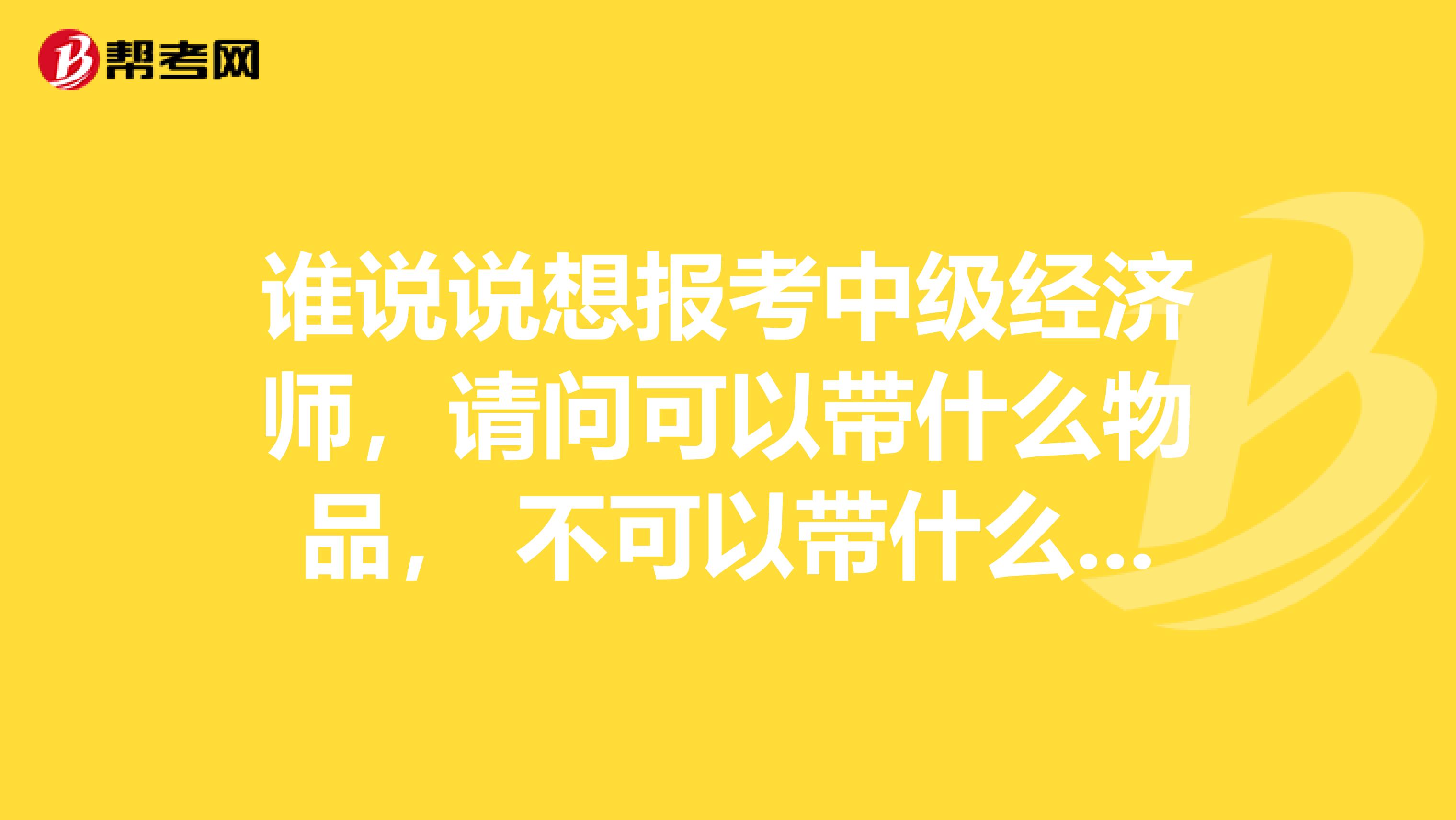 誰(shuí)說(shuō)說(shuō)想報(bào)考中級(jí)經(jīng)濟(jì)師，請(qǐng)問(wèn)可以帶什么物品， 不可以帶什么物品？