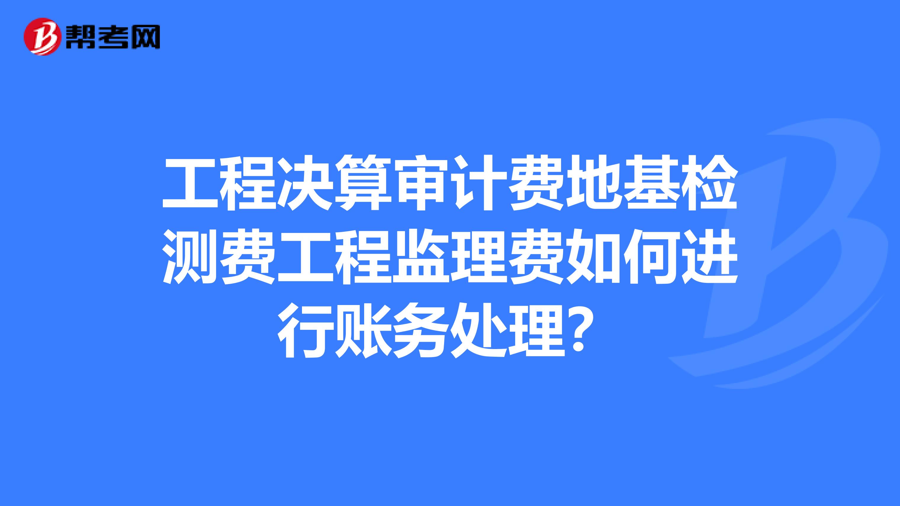 工程决算审计费地基检测费工程监理费如何进行账务处理?
