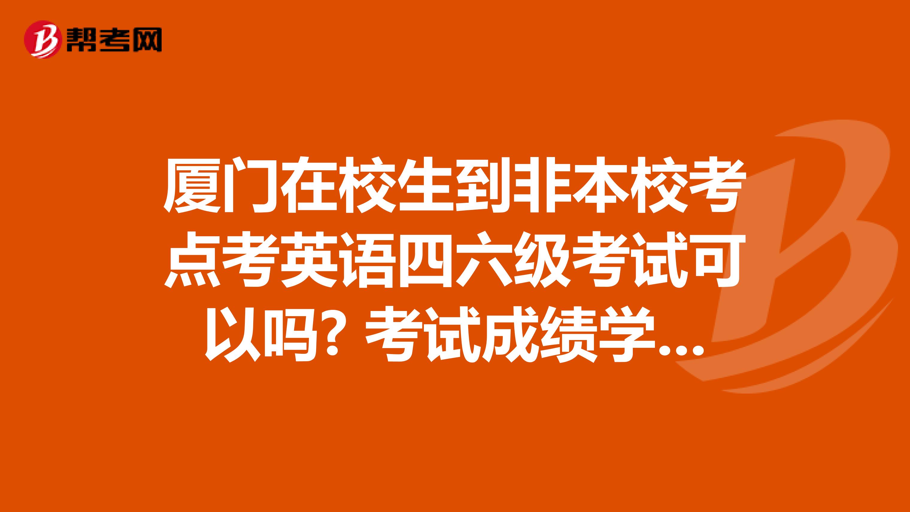 厦门在校生到非本校考点考英语四六级考试可以吗? 考试成绩学校承认吗?