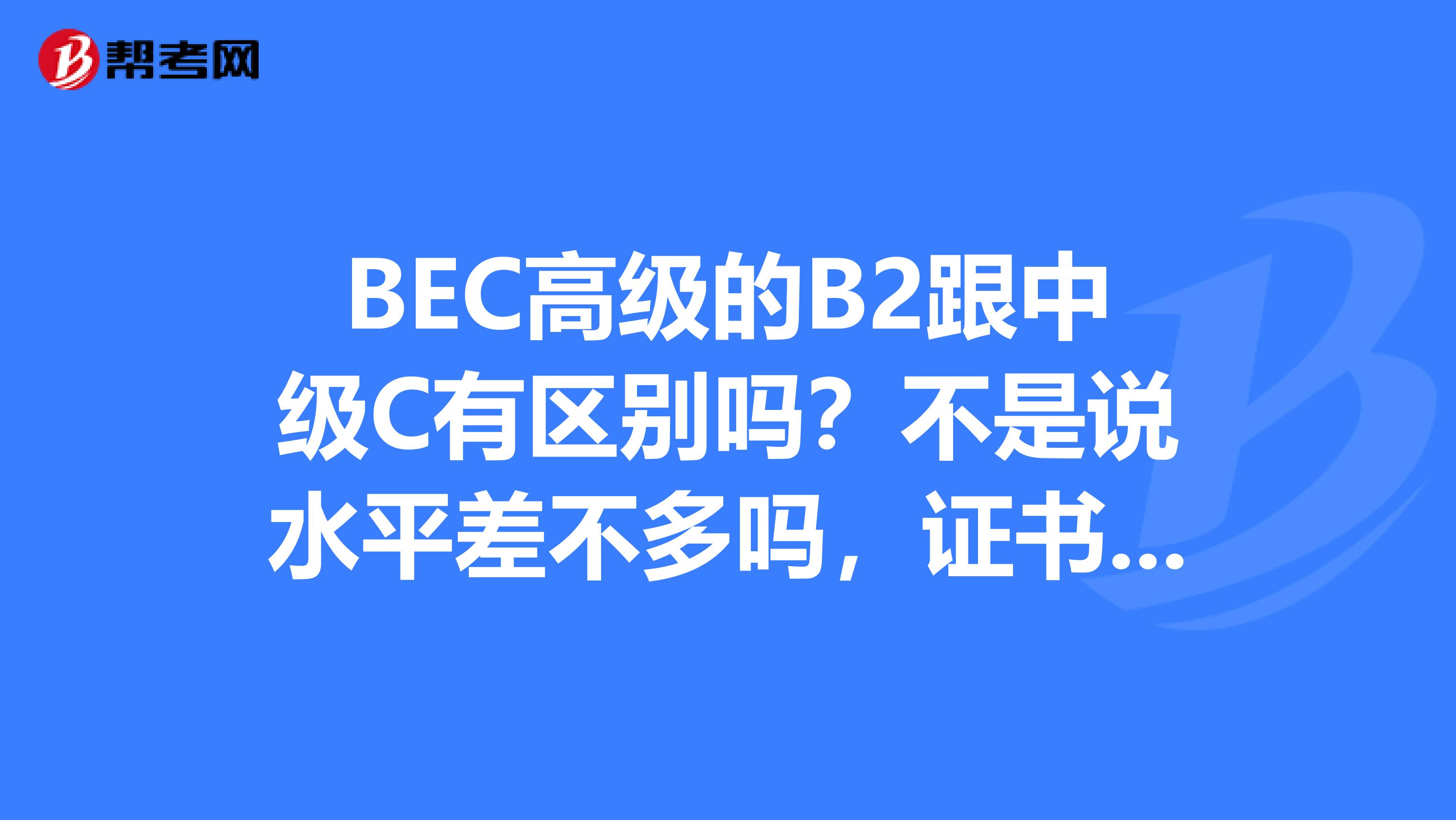 BEC高级的B2跟中级C有区别吗？不是说水平差不多吗，证书有什么不同？？