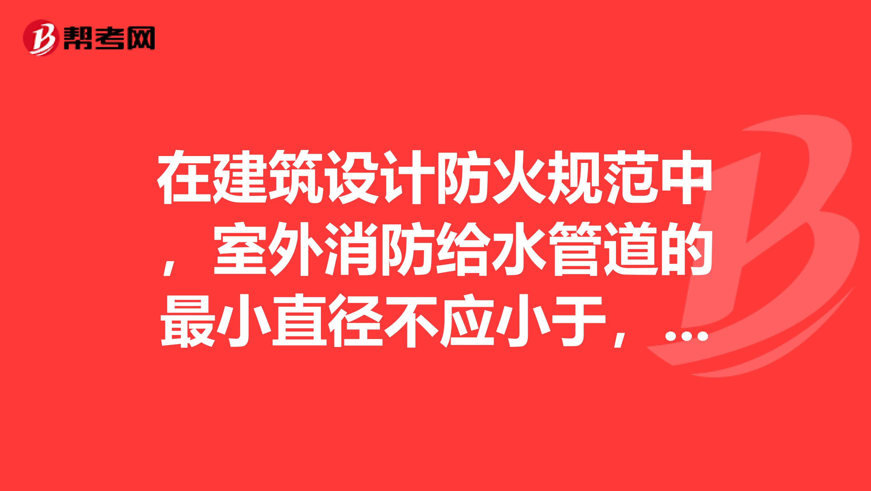 在建筑設計防火規范中，室外消防給水管道的最小直徑不應小于，室外消火栓應沿道路設置，道路寬度超過時宜在路兩邊設置，并宜靠近十字路口，室外消火栓的間距應超過，其保護半徑不宜超過150m。