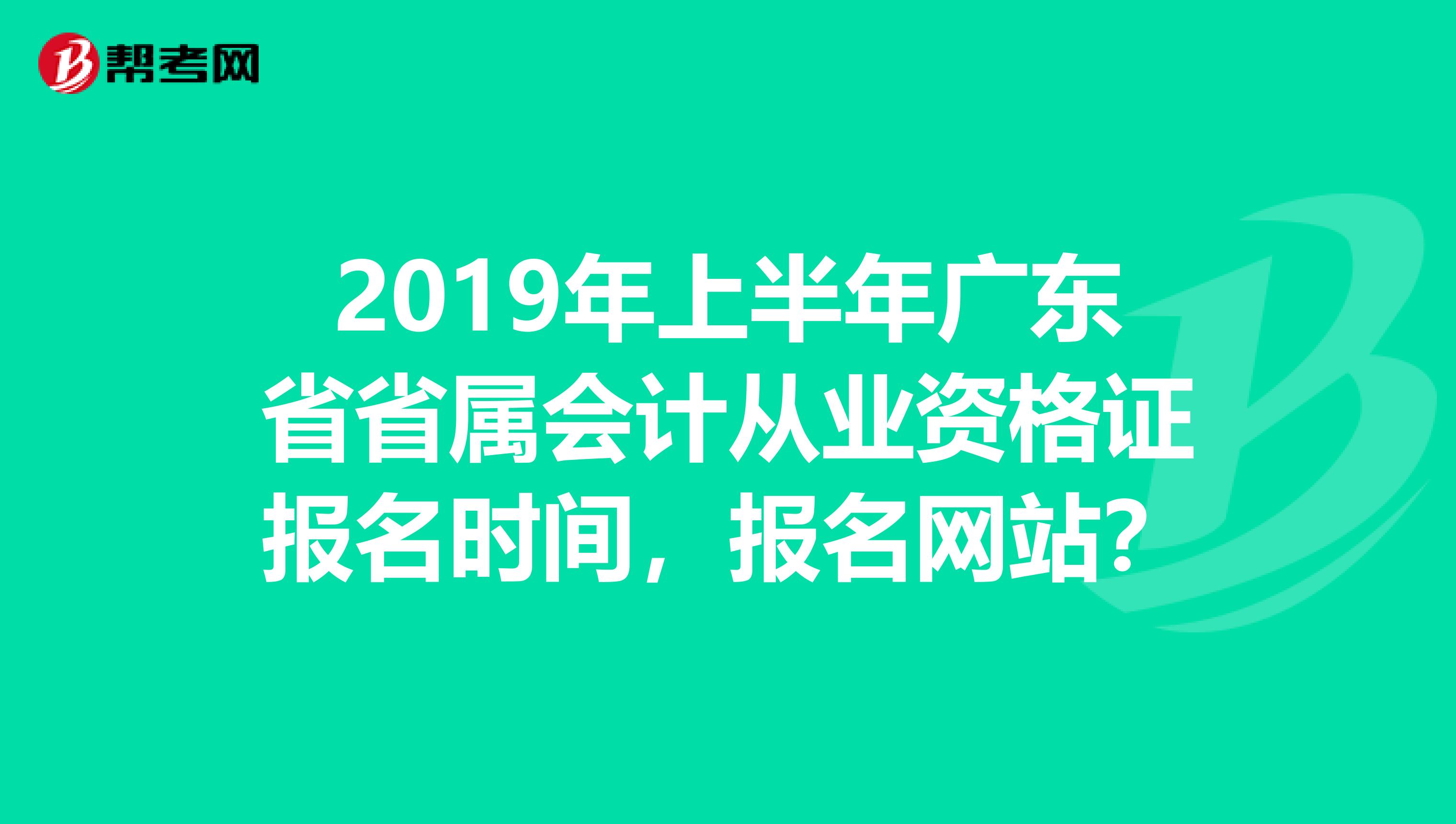 2019年上半年广东省省属会计从业资格证报名时间,报名网站?