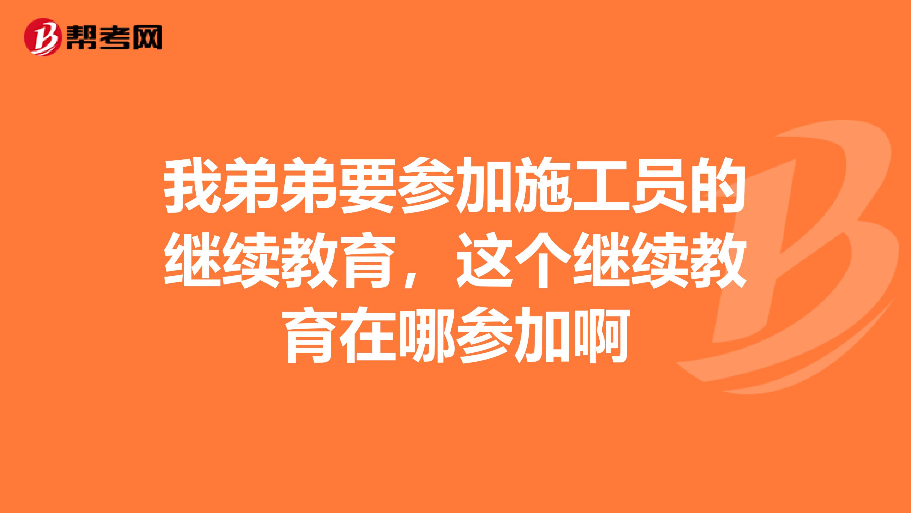 我弟弟要参加施工员的继续教育,这个继续教育在哪参加啊