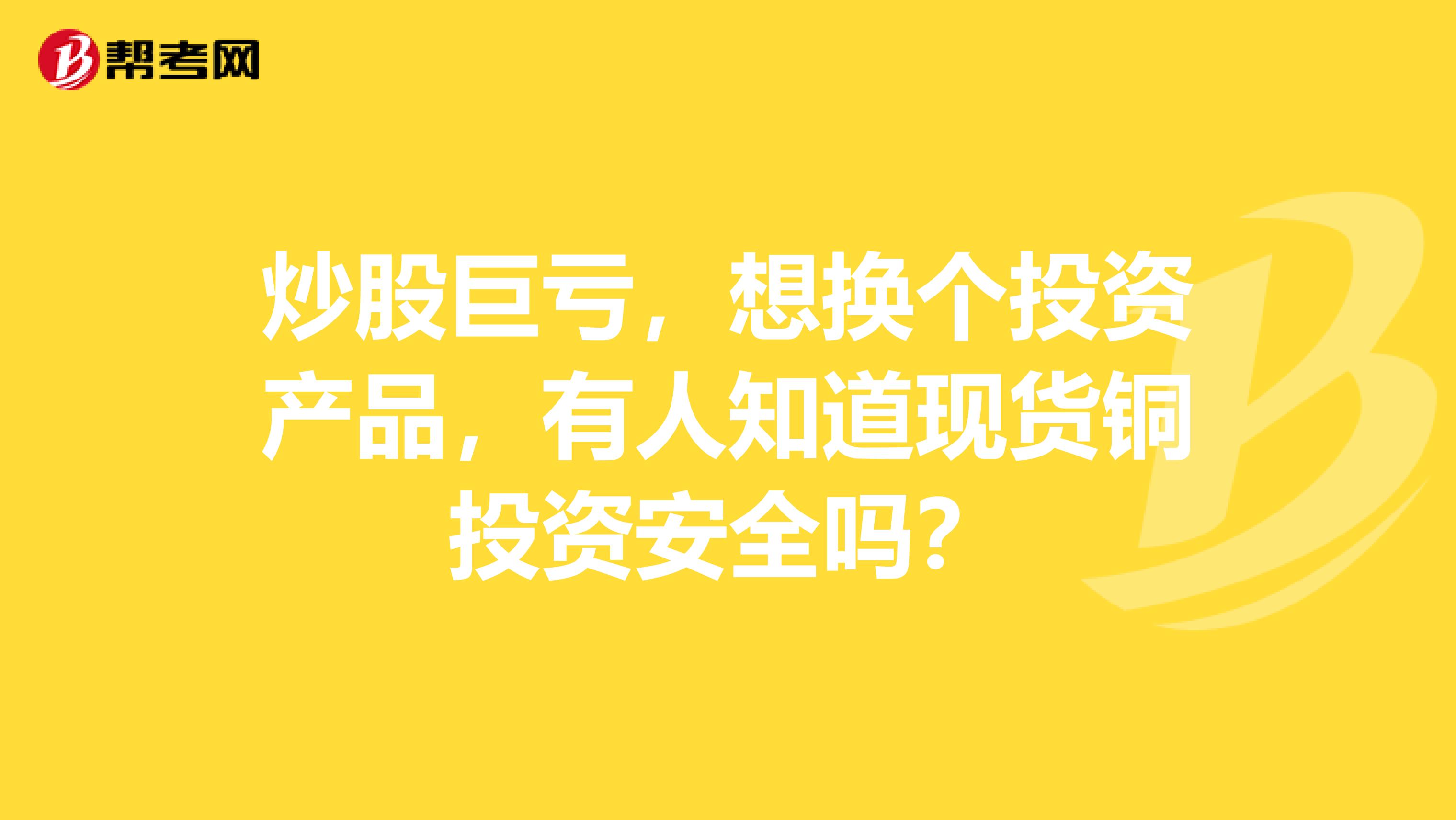 炒股巨亏，想换个投资产品，有人知道现货铜投资安全吗？