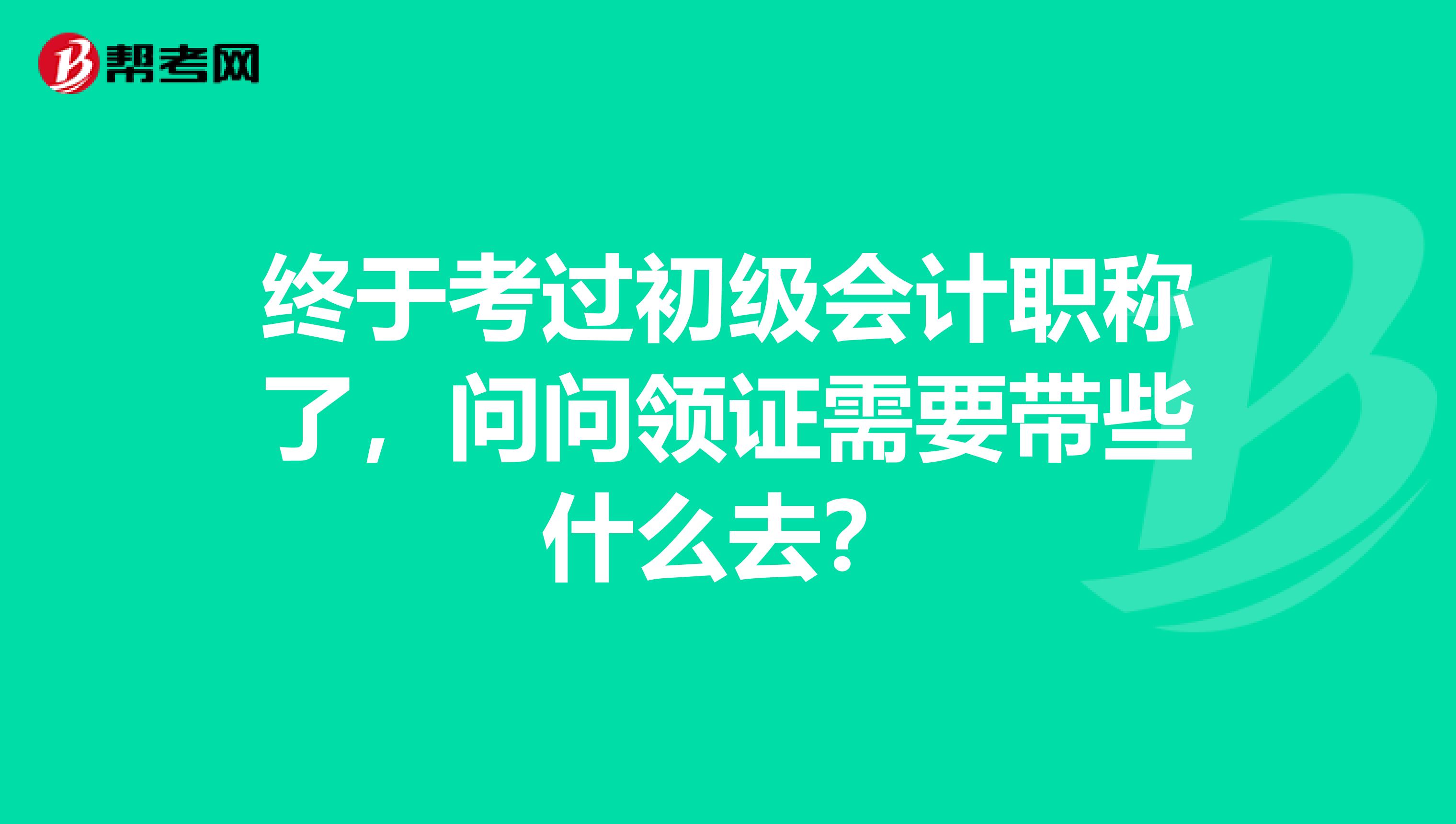 终于考过初级会计职称了,问问领证需要带些什么去?