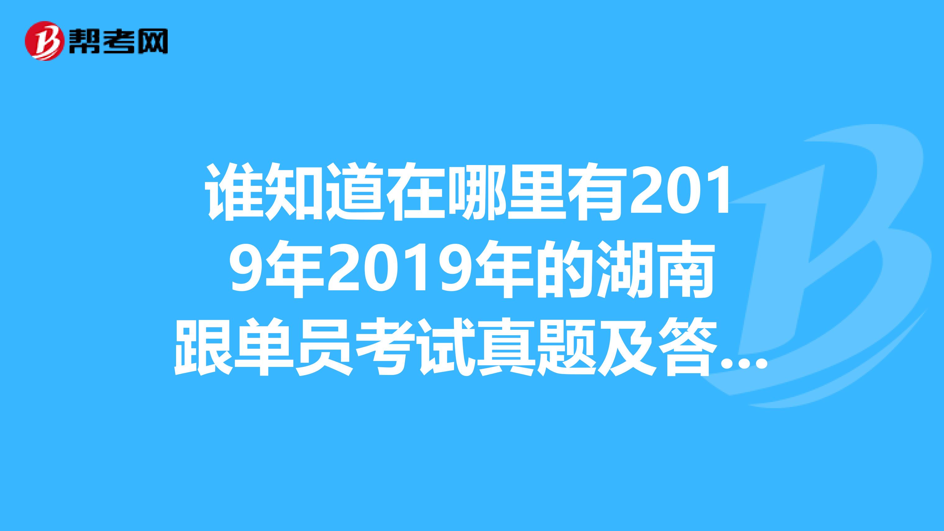 谁知道在哪里有2019年2019年的湖南跟单员考试真题及答案,要有详解哦。