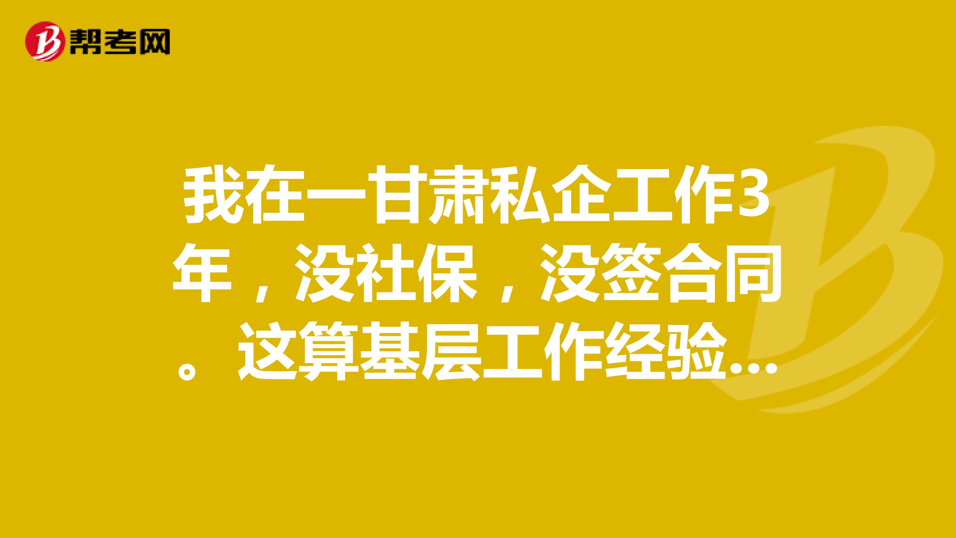 我在一甘肃私企工作3年,没社保,没签合同。这算基层工作经验吗。基层工作经验咋复核?