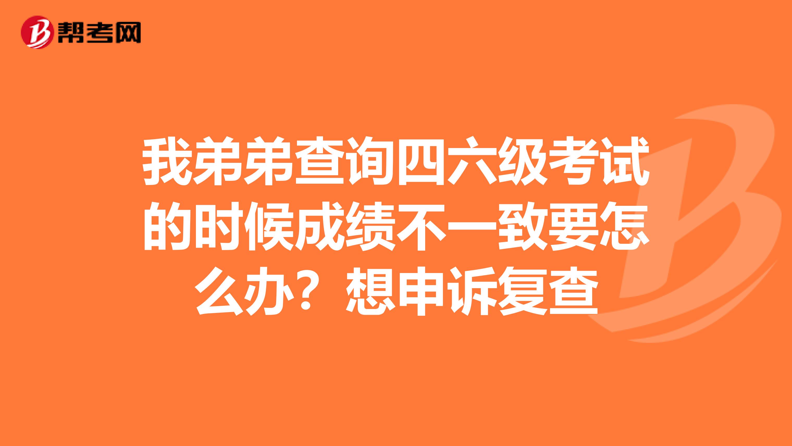 我弟弟查询四六级考试的时候成绩不一致要怎么办?想申诉复查
