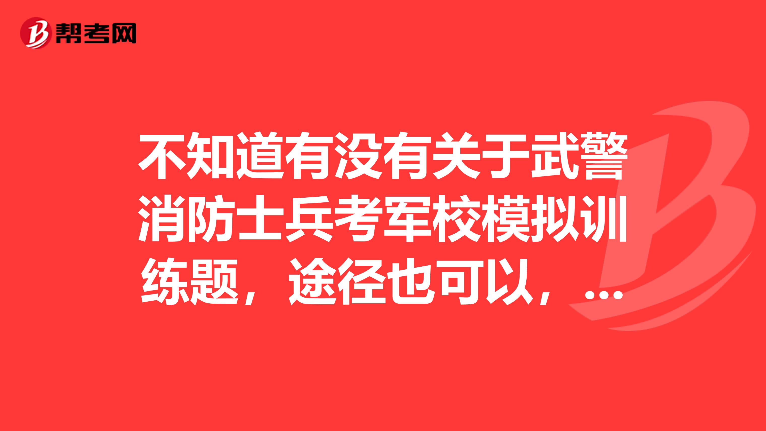 不知道有没有关于武警消防士兵考军校模拟训练题，途径也可以，知道的说下