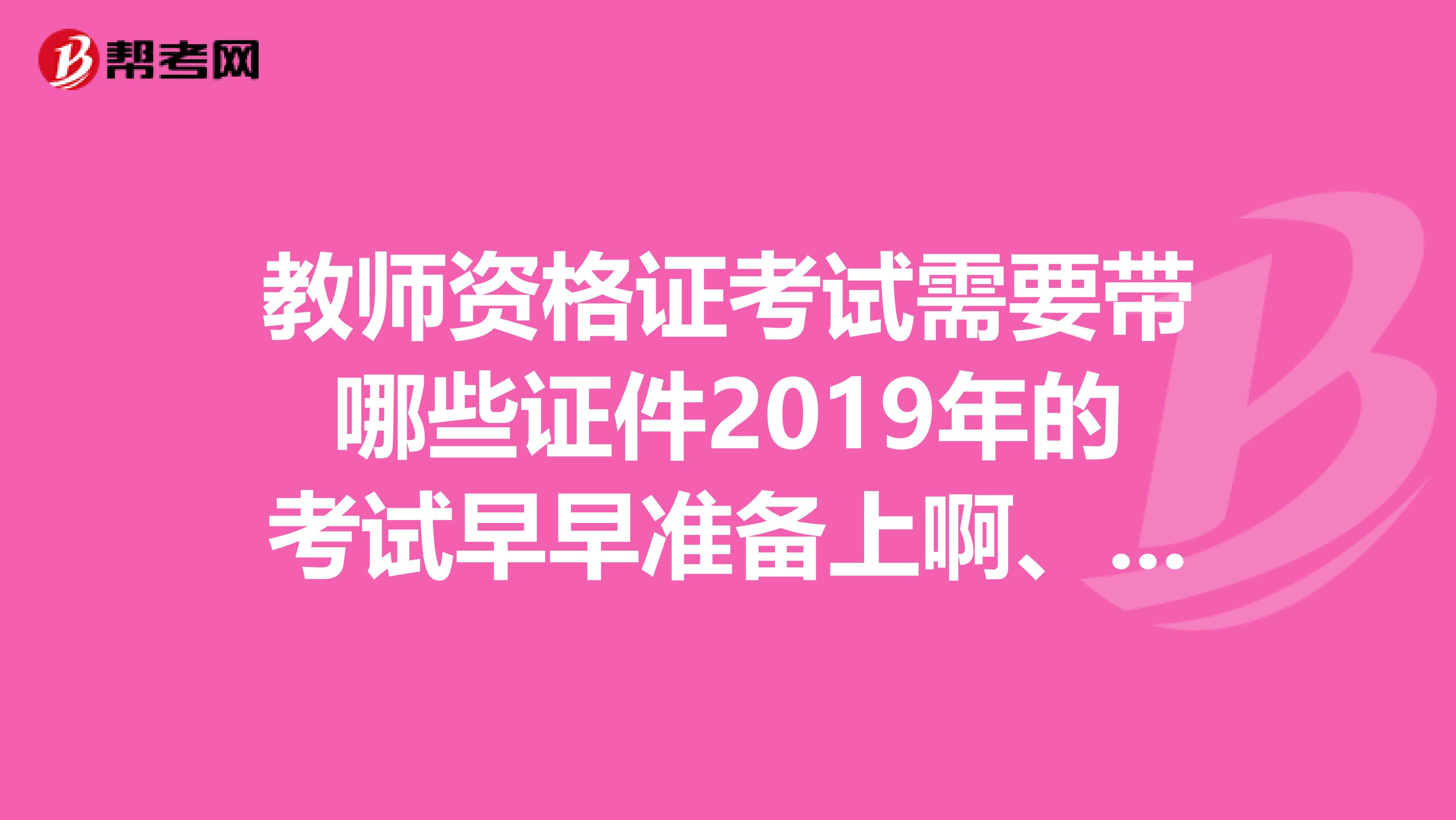 教师资格证考试需要带哪些证件2019年的考试早早准备上啊、不然考试的时候就糟糕了