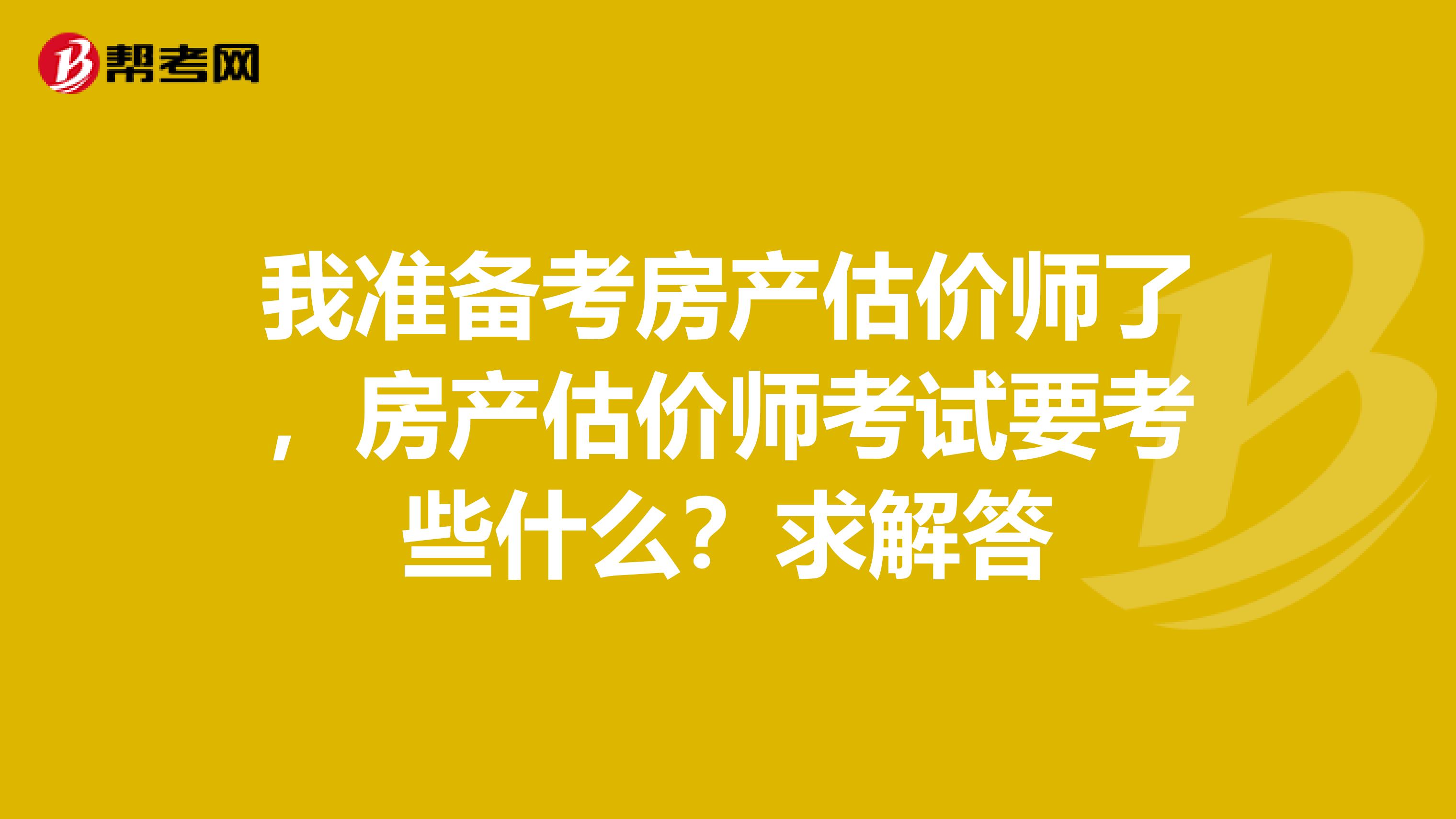 我准备考房产估价师了，房产估价师考试要考些什么？求解答