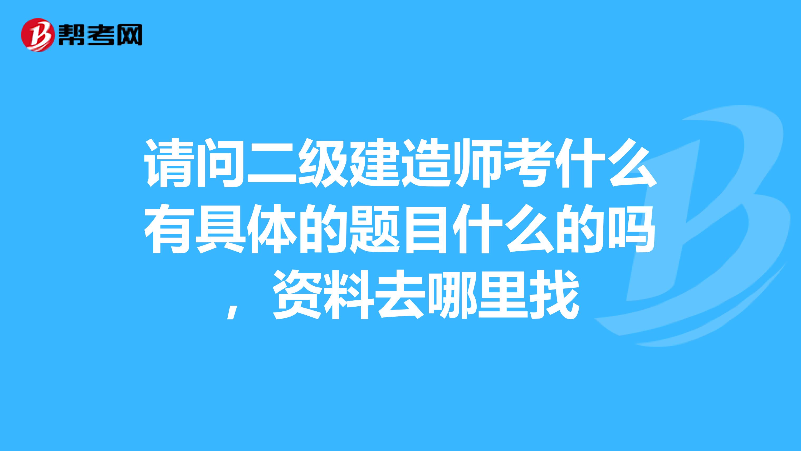 请问二级建造师考什么有具体的题目什么的吗,资料去哪里找