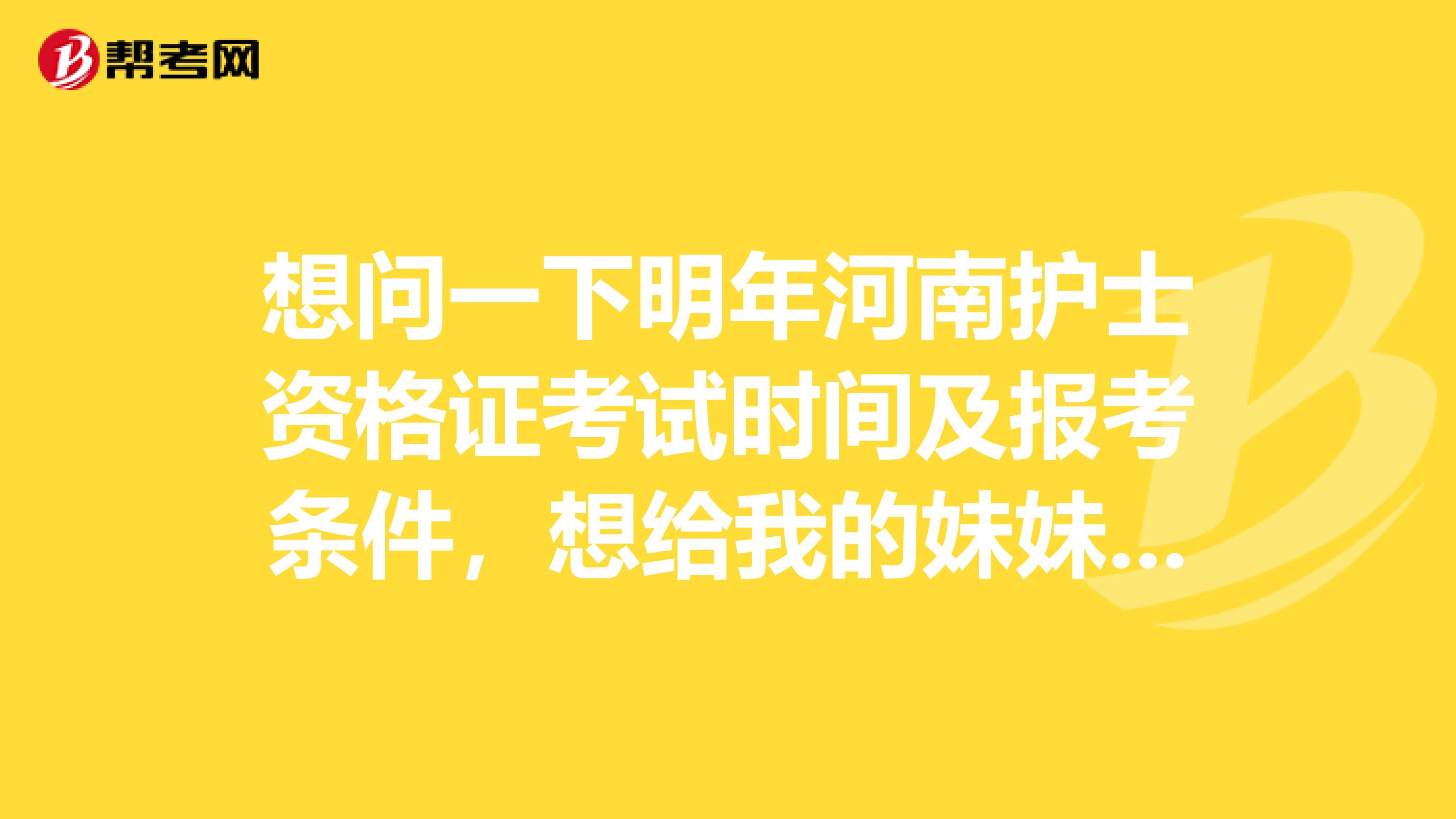 想问一下明年河南护士资格证考试时间及报考条件,想给我的妹妹报名护士资格考试