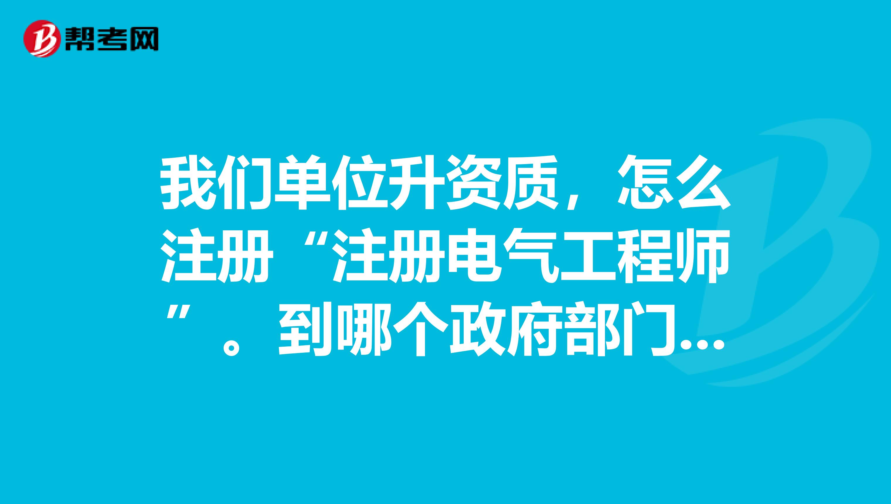 我们单位升资质，怎么注册“注册电气工程师”。到哪个政府部门办理？