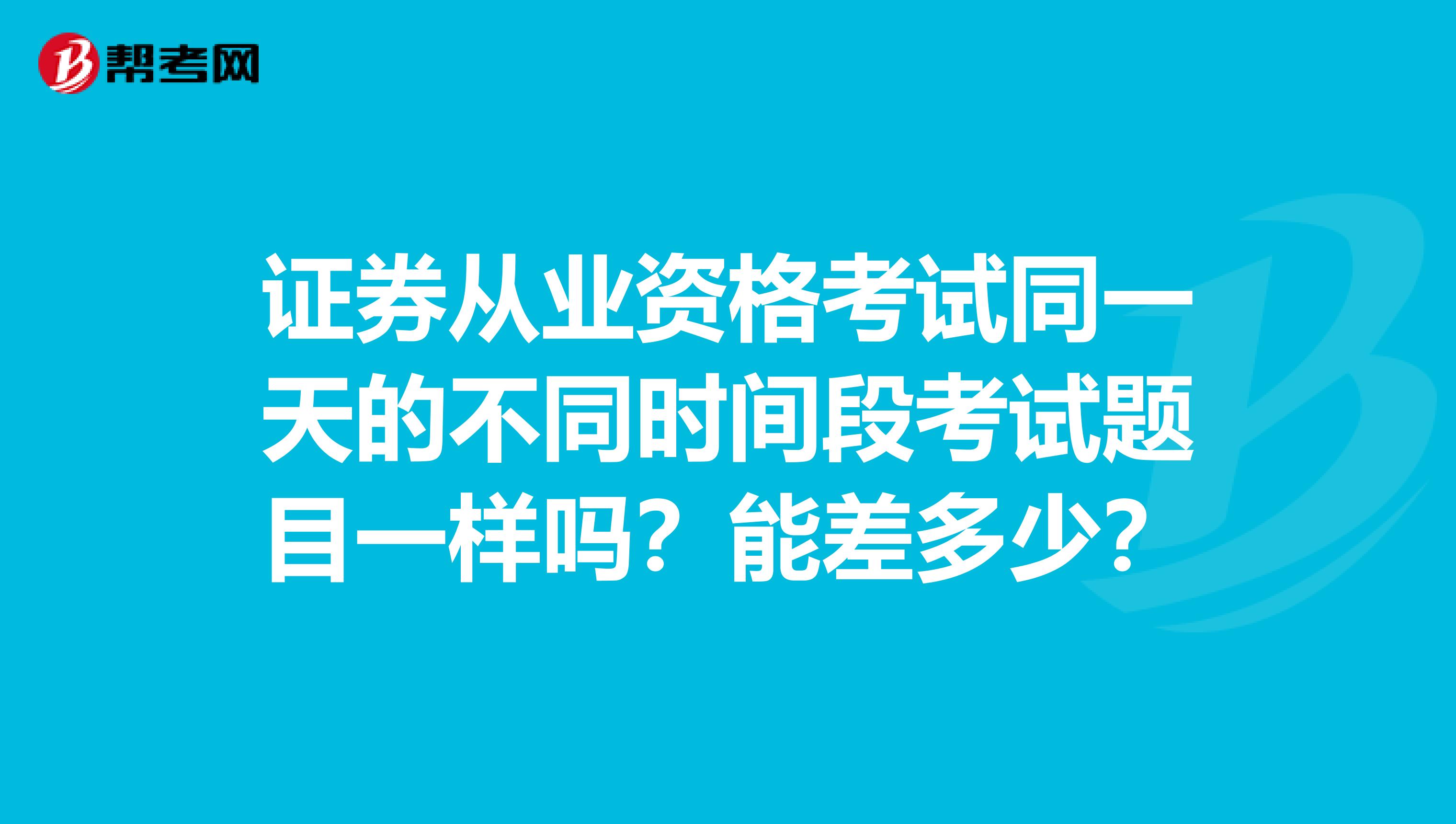 证券从业资格考试同一天的不同时间段考试题目一样吗？能差多少？