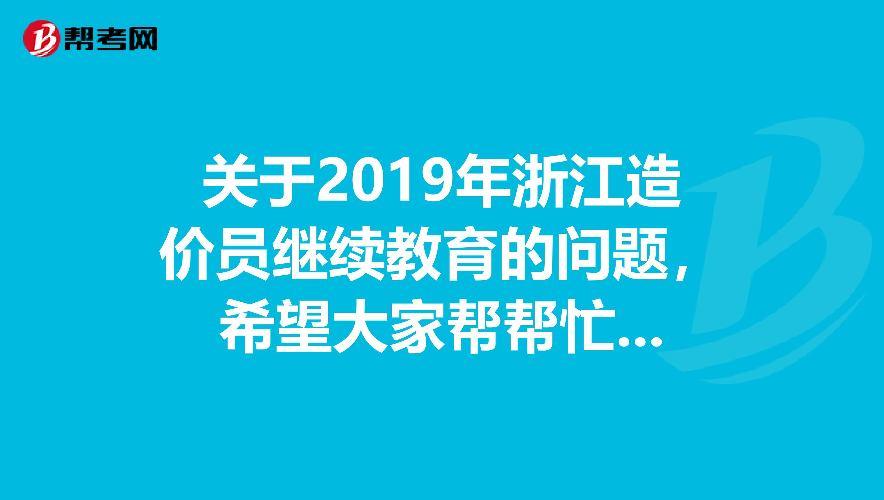 关于2019年浙江造价员继续教育的问题,希望大家帮帮忙...
