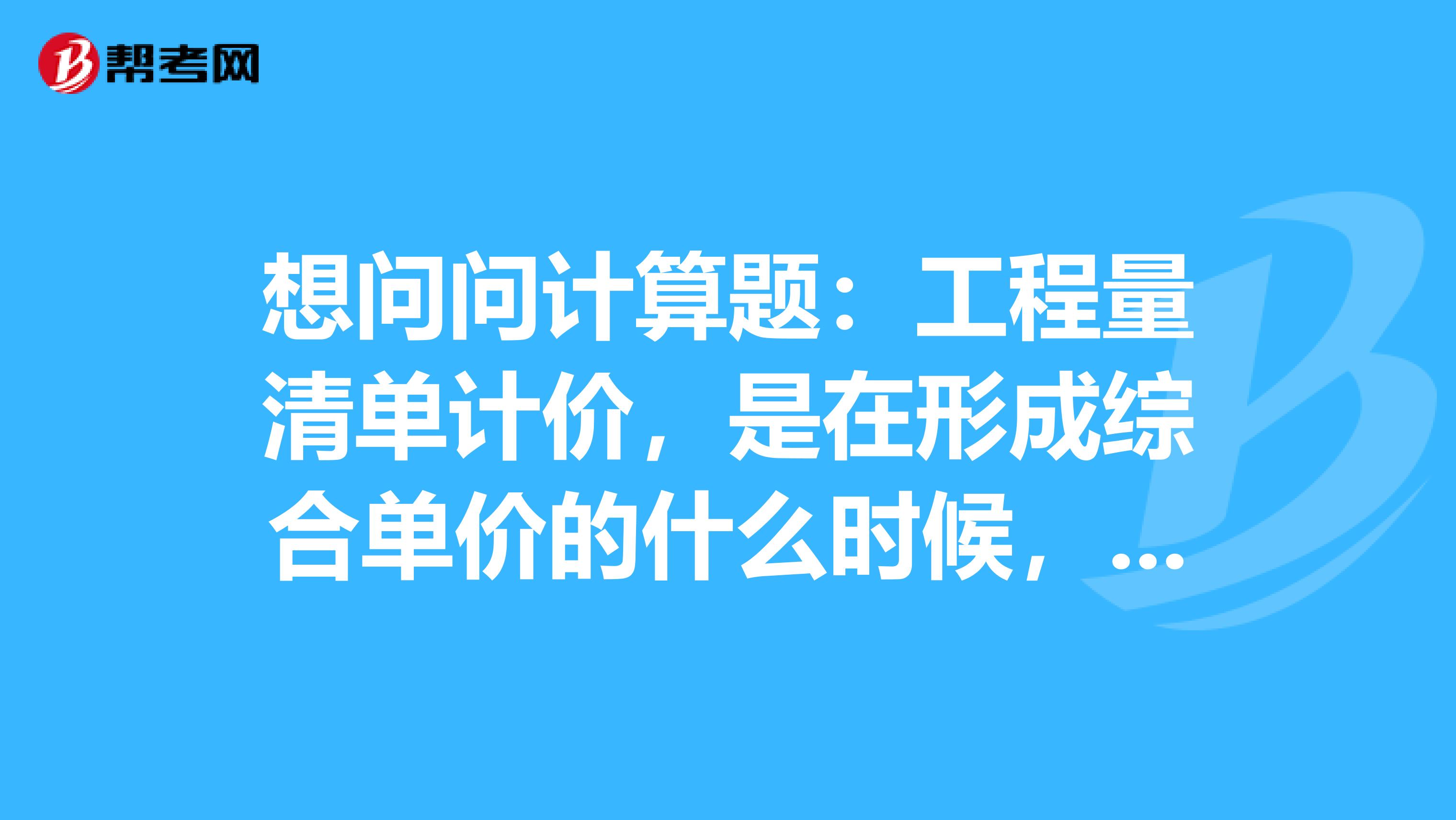 想问问计算题:工程量清单计价,是在形成综合单价的什么时候,再与清单工程量相乘,得出分部分项工程费。