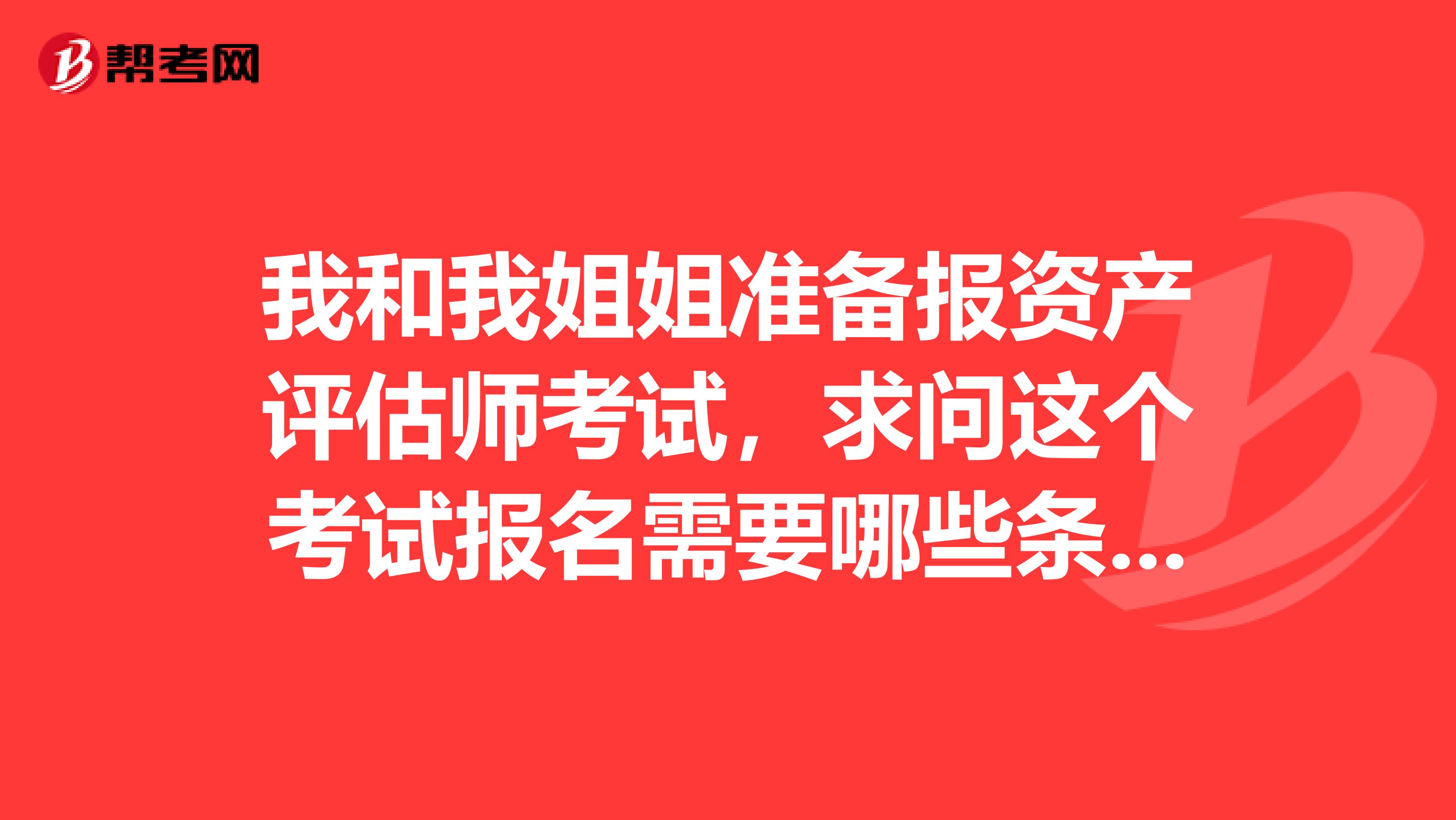 我和我姐姐准备报资产评估师考试,求问这个考试报名需要哪些条件?懂得进来回答下,谢谢啦!!