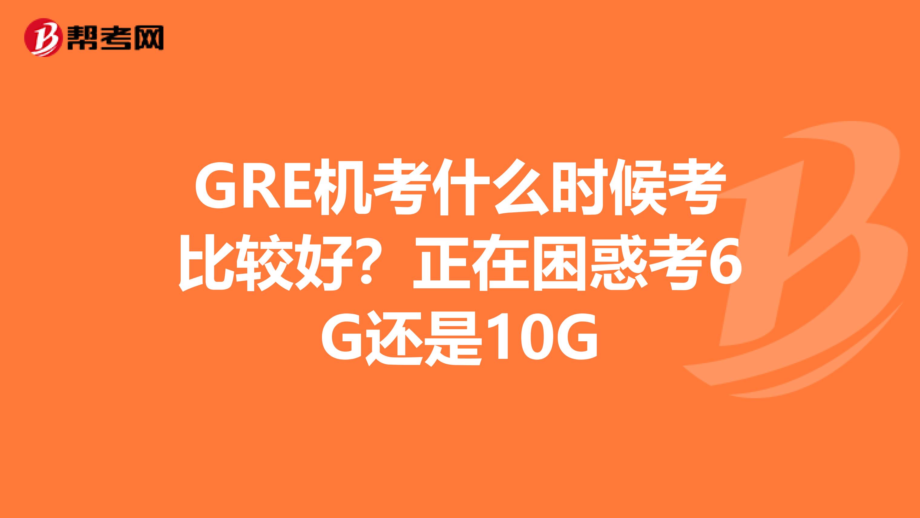 GRE机考什么时候考比较好？正在困惑考6G还是10G