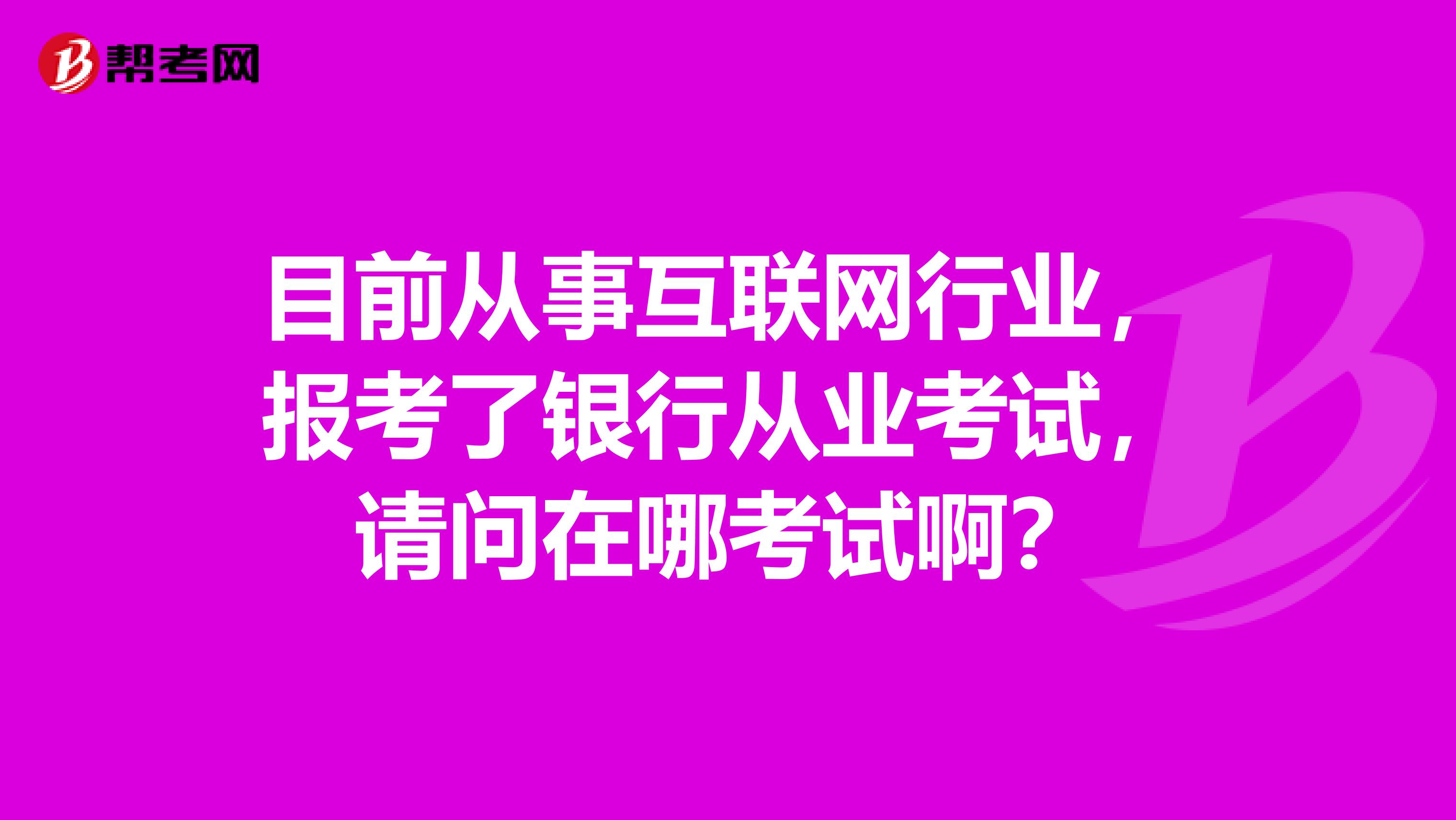 目前从事互联网行业，报考了银行从业考试，请问在哪考试啊？