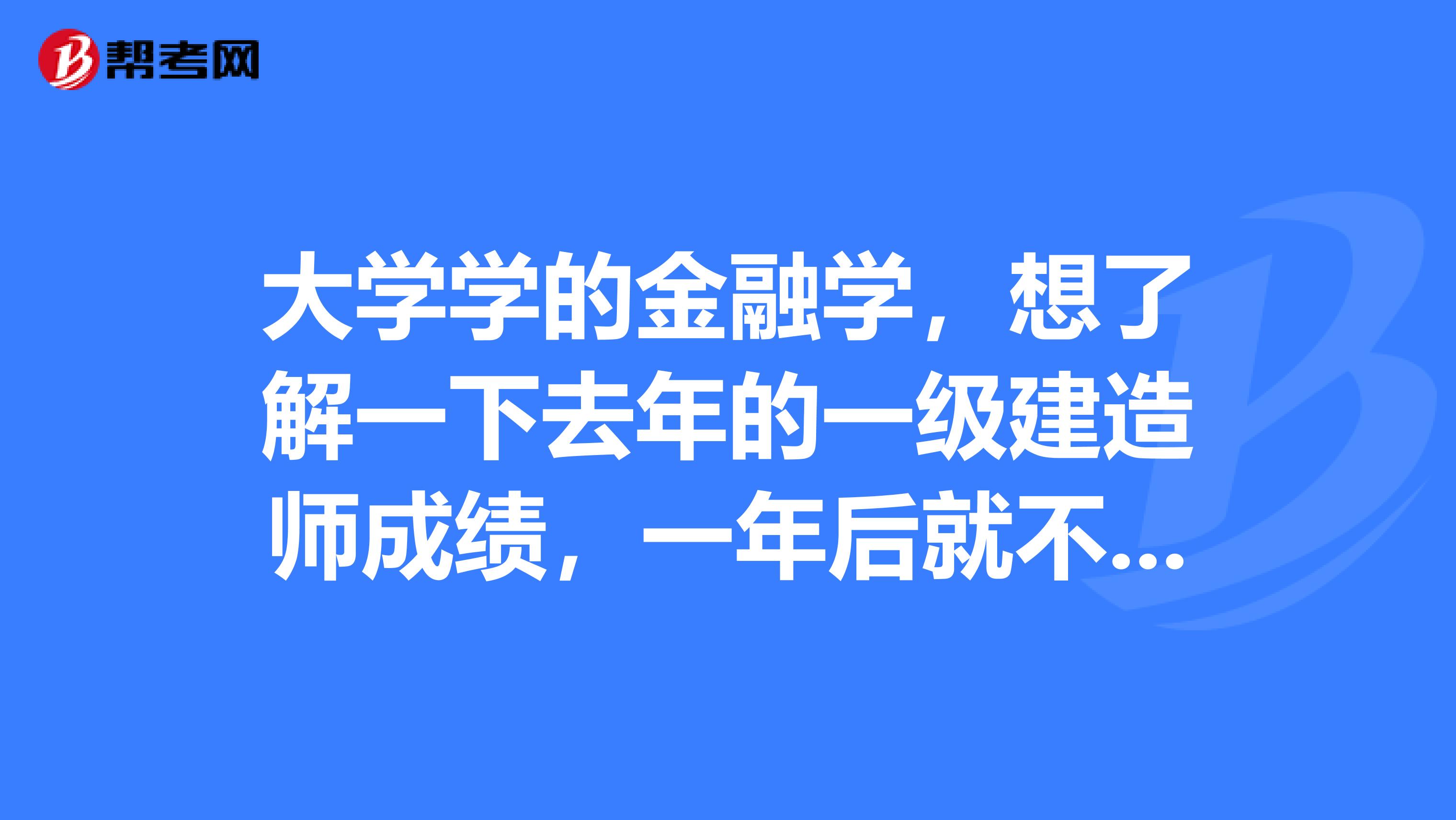 大学学的金融学,想了解一下去年的一级建造师成绩,一年后就不能查询了吗?