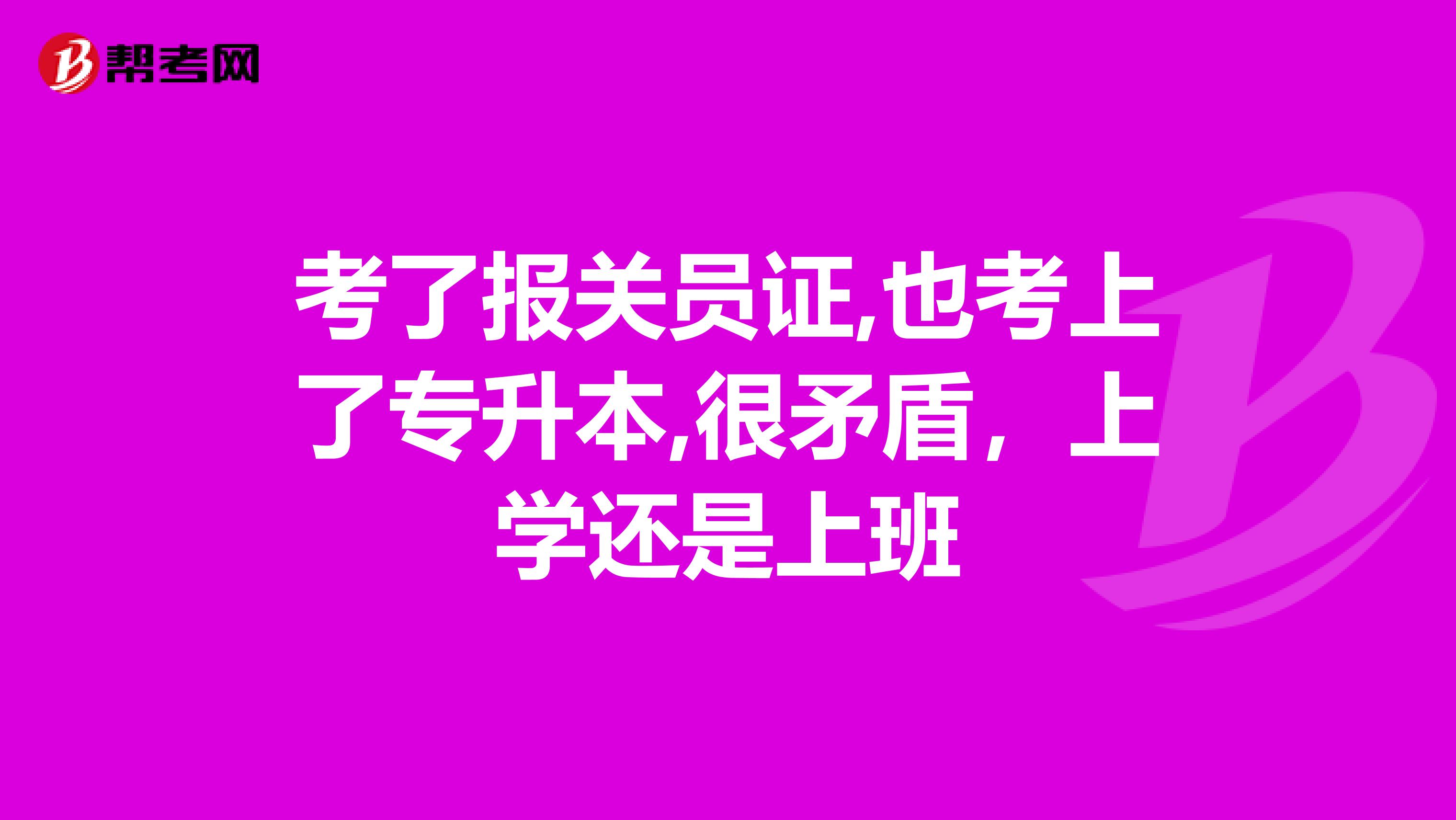 考了报关员证,也考上了专升本,很矛盾，上学还是上班