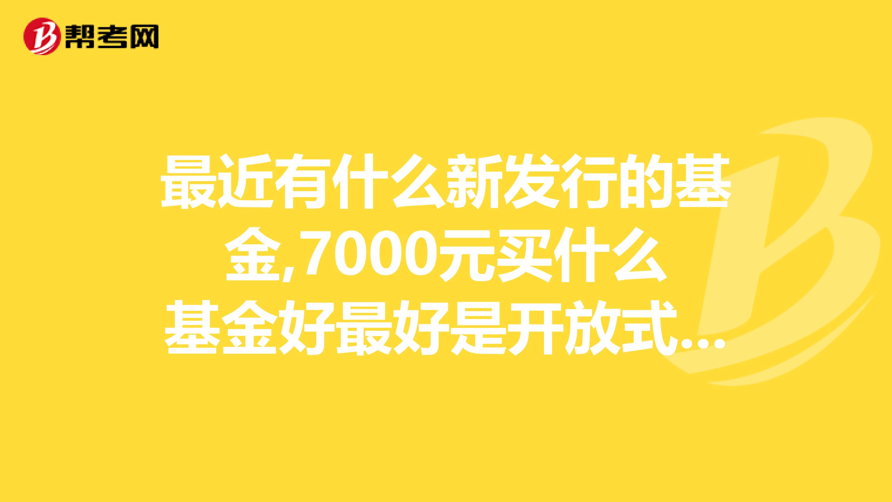 最近有什么新发行的基金,7000元买什么基金好最好是开放式基金,请大家推荐一下.感谢。