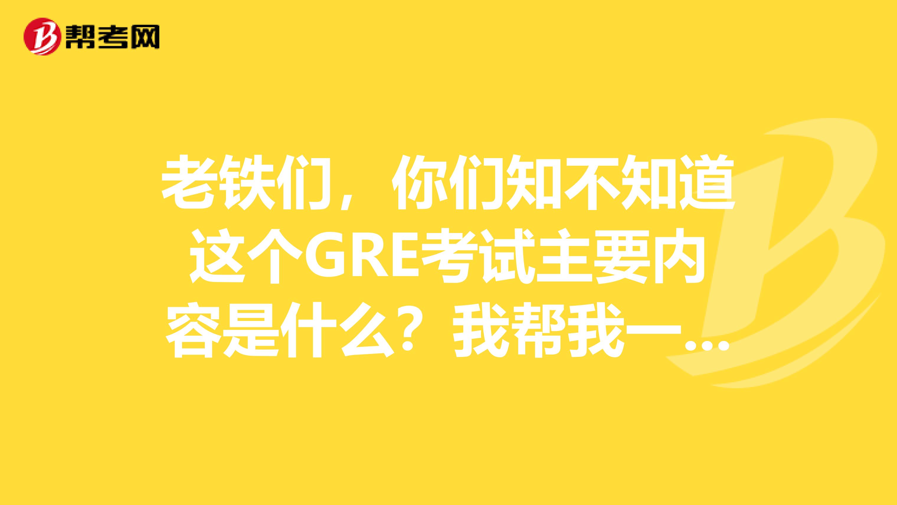 老铁们,你们知不知道这个GRE考试主要内容是什么?我帮我一个姐姐问题,希望大家可以给我介绍一下,谢谢啊