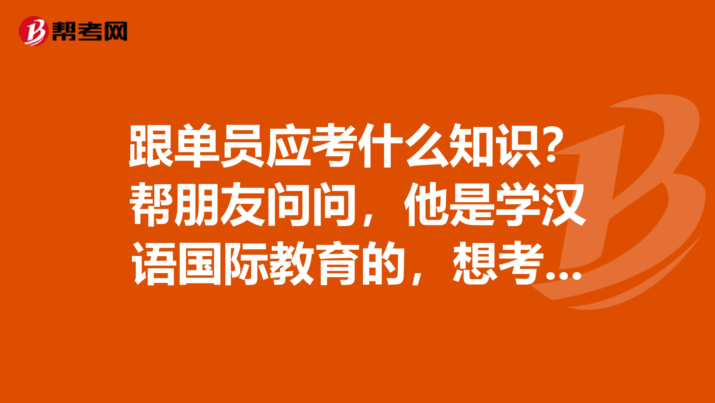 跟单员应考什么知识？帮朋友问问，他是学汉语国际教育的，想考跟单员。