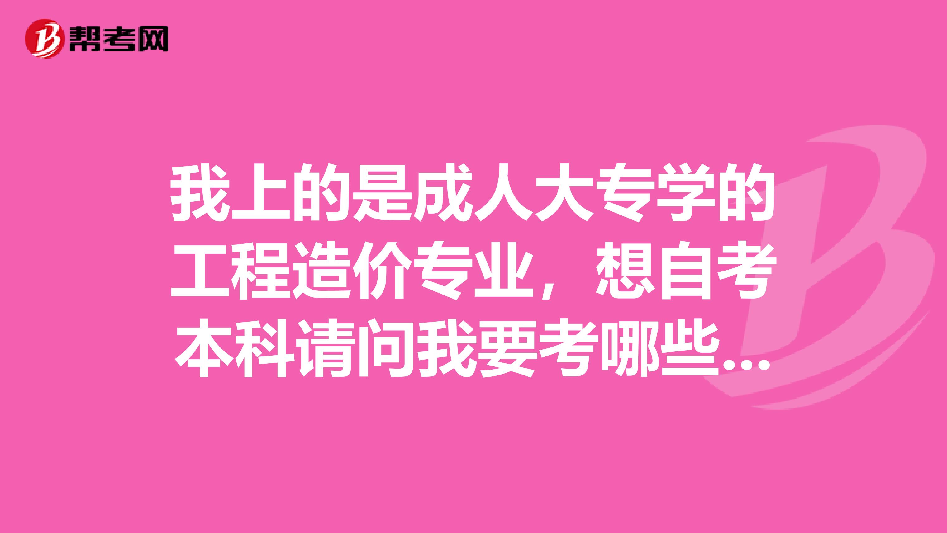 我上的是成人大专学的工程造价专业,想自考本科请问我要考哪些科目啊,谢谢