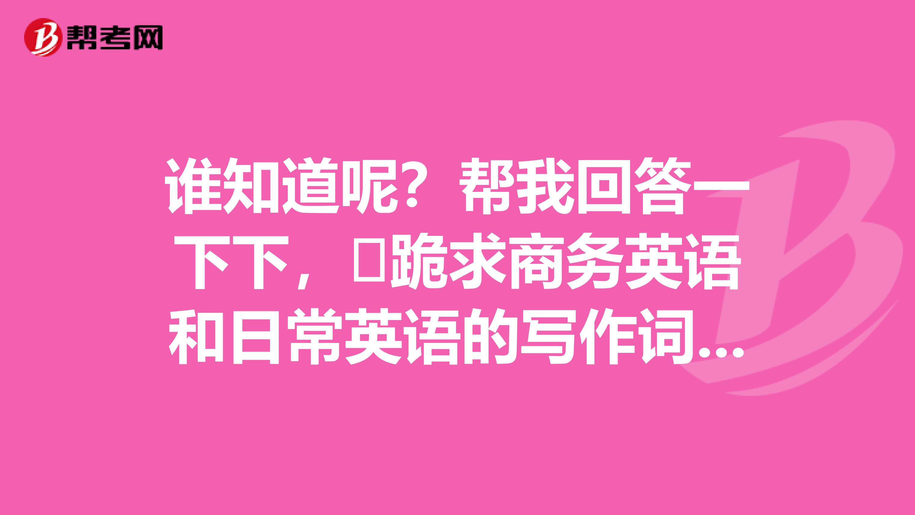 谁知道呢?帮我回答一下下,跪求商务英语和日常英语的写作词汇的区别知识点,