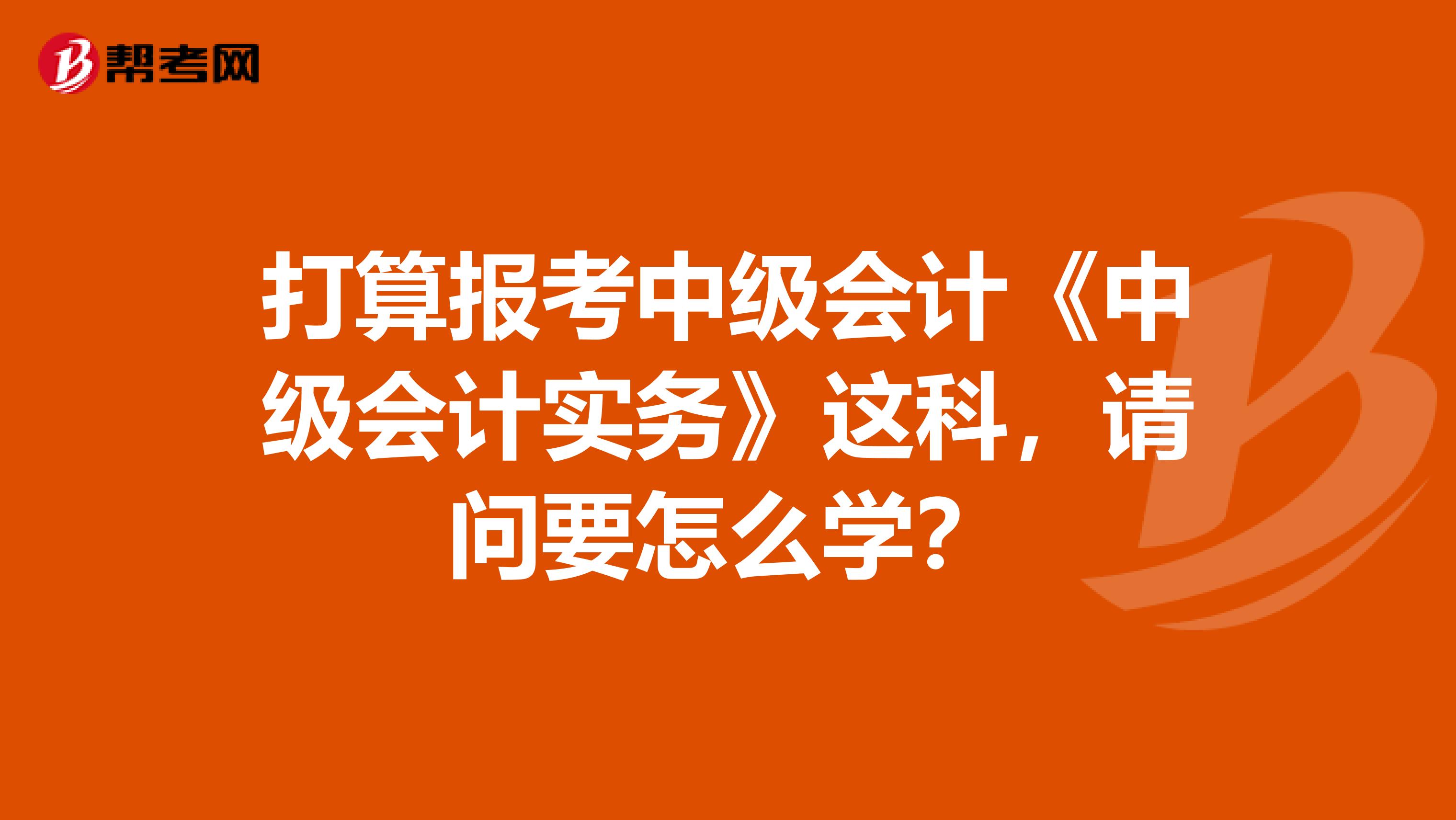 打算报考中级会计《中级会计实务》这科,请问要怎么学?