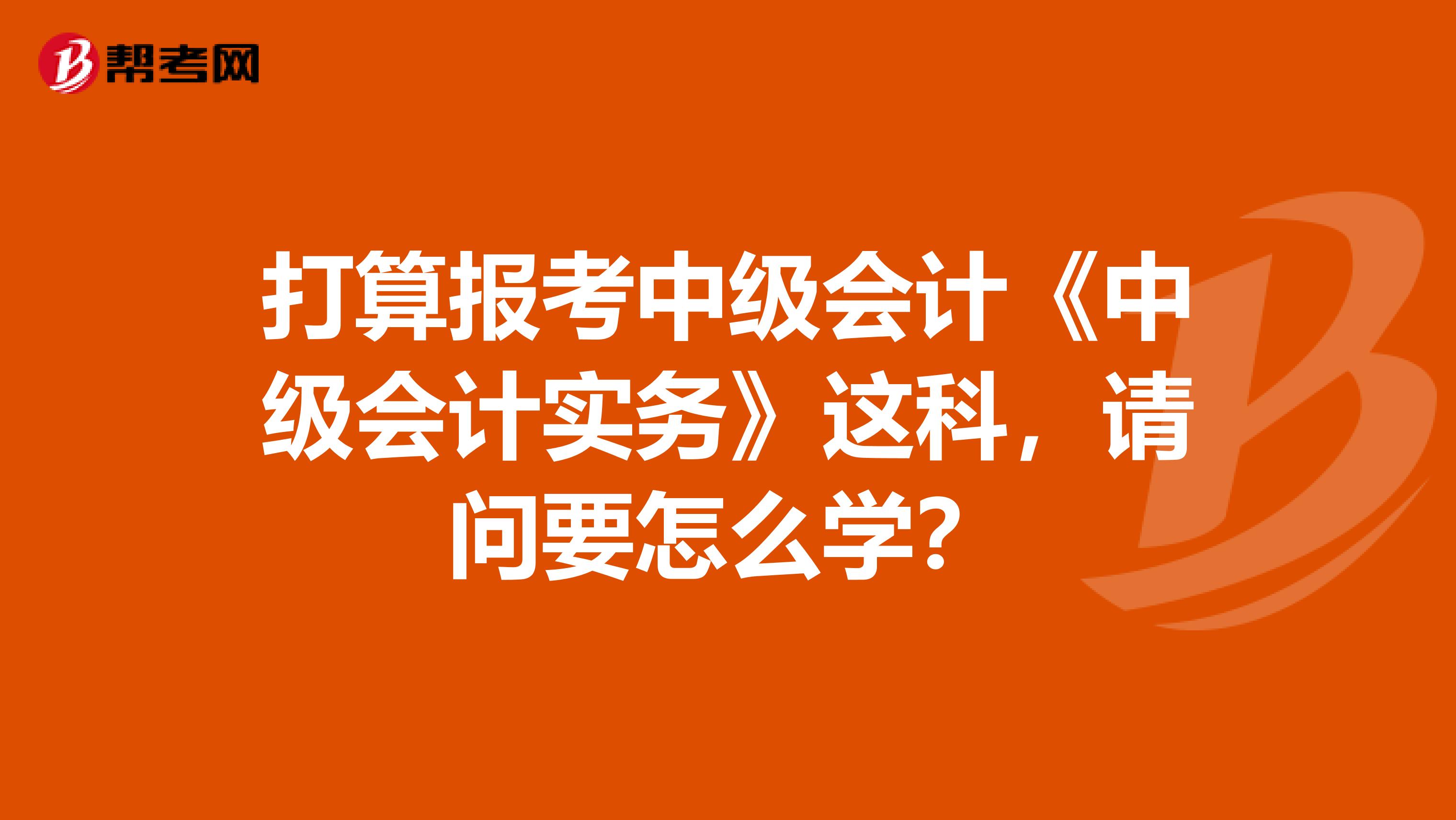 打算报考中级会计《中级会计实务》这科，请问要怎么学？