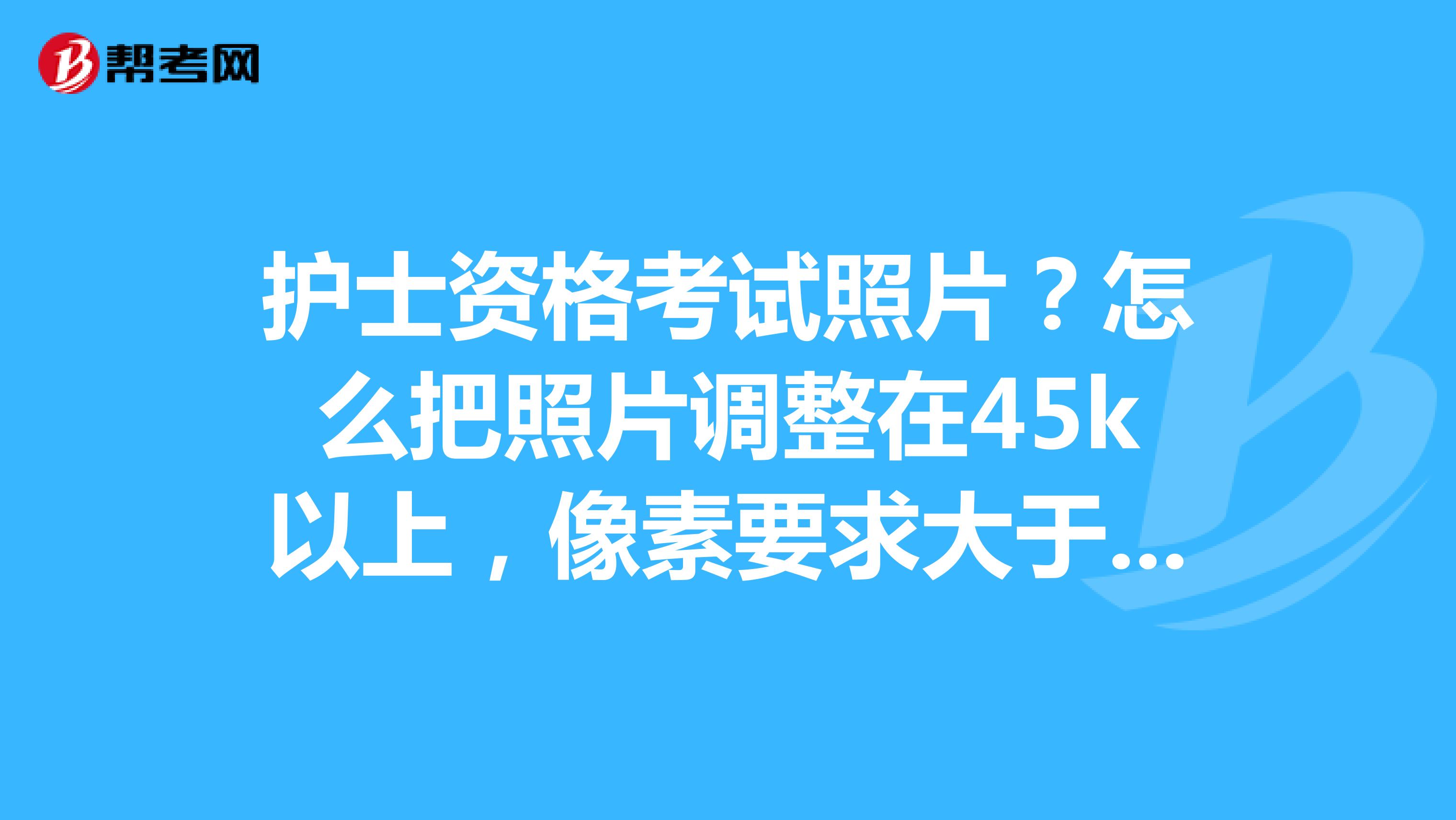 护士资格考试照片?怎么把照片调整在45k以上,像素要求大于295*413
