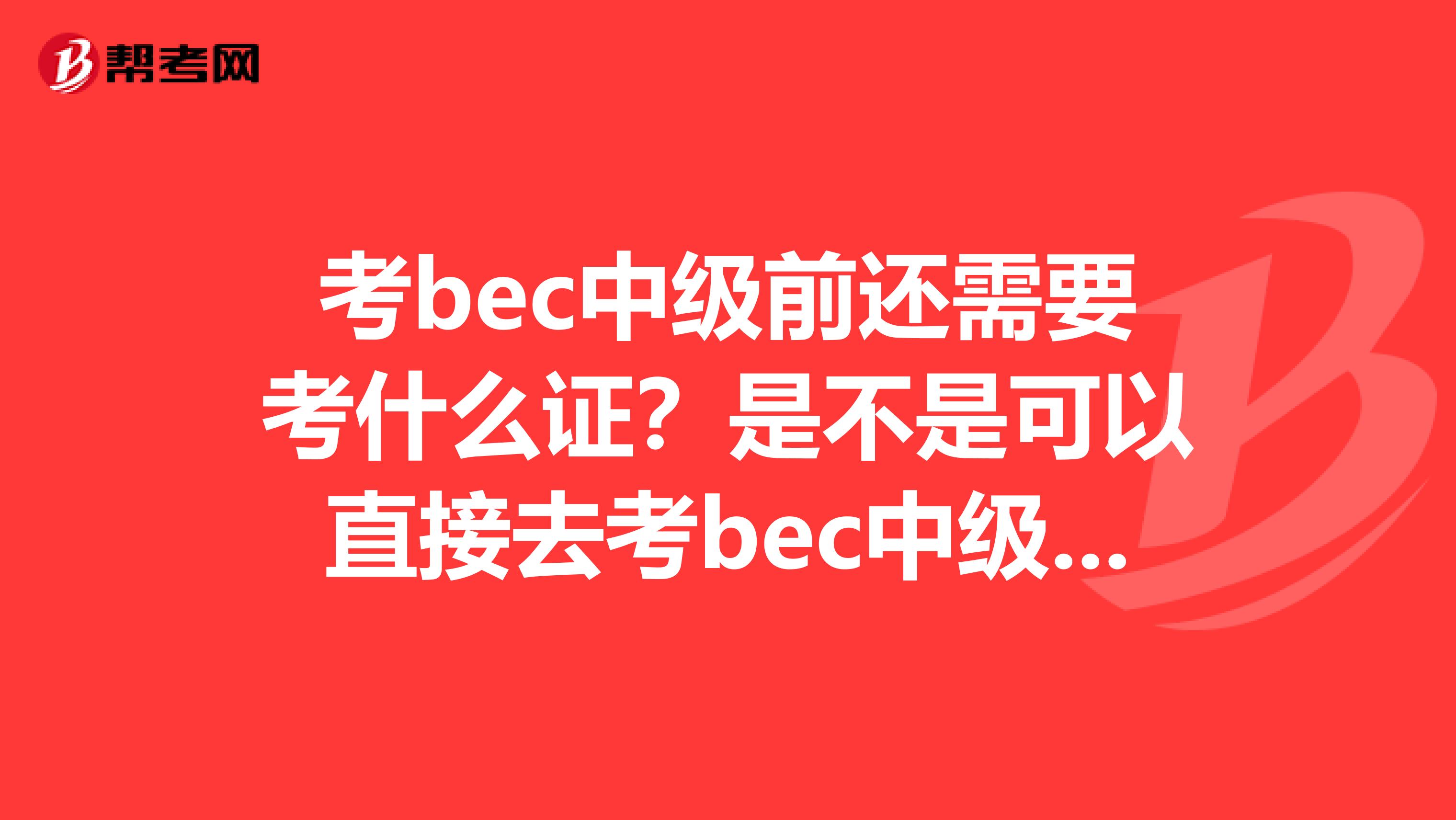 考bec中级前还需要考什么证？是不是可以直接去考bec中级而不用考全国商务英语一级证？？