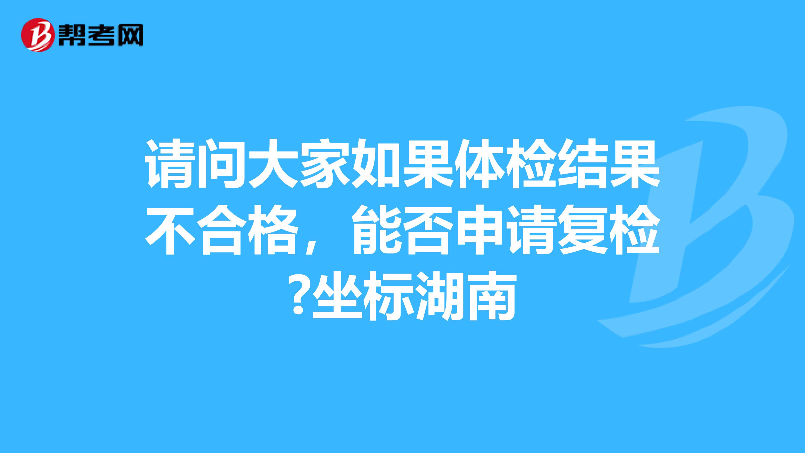 请问大家如果体检结果不合格，能否申请复检?坐标湖南