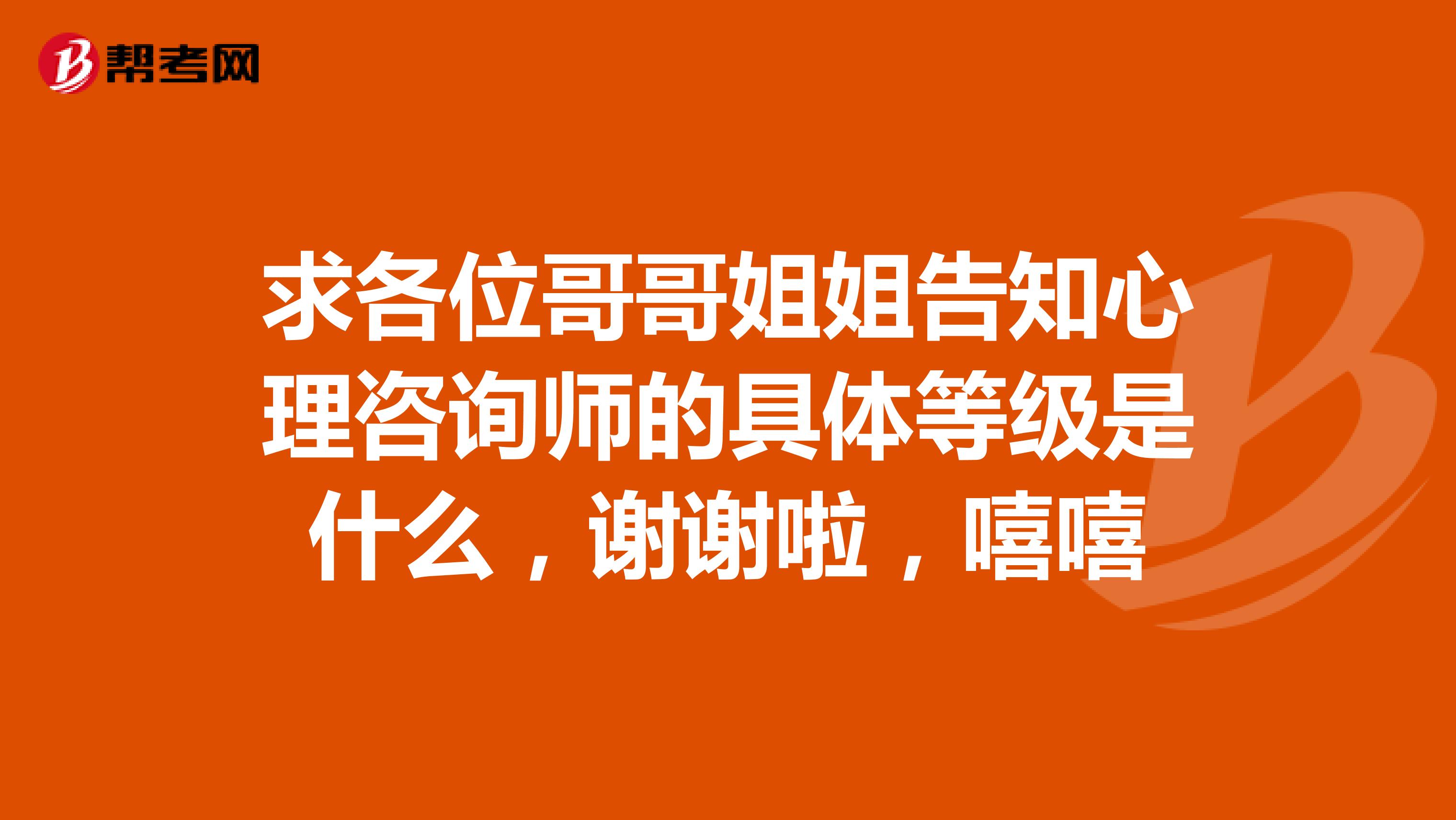 求各位哥哥姐姐告知心理咨询师的具体等级是什么，谢谢啦，嘻嘻