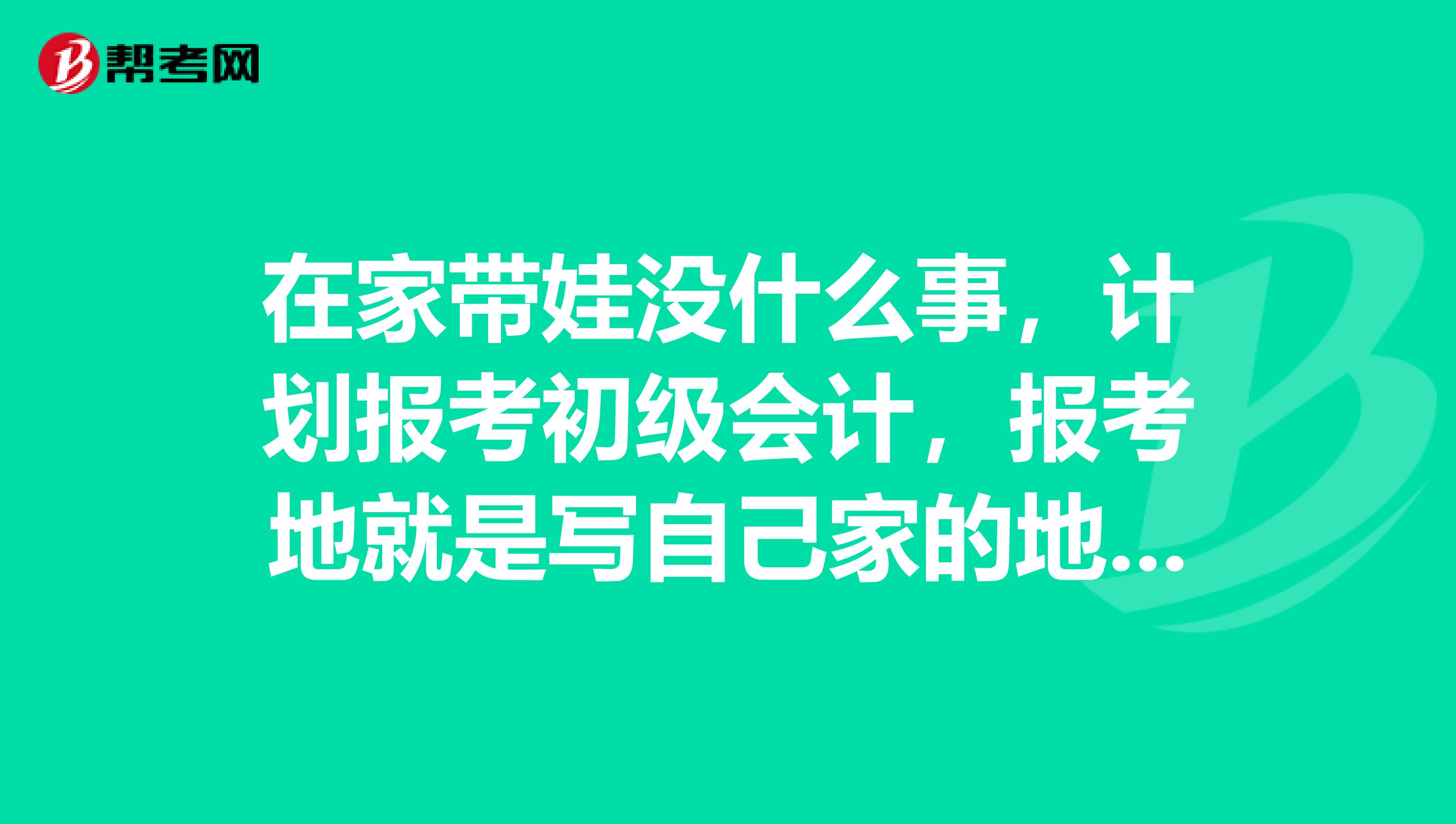 在家带娃没什么事，计划报考初级会计，报考地就是写自己家的地址吧？