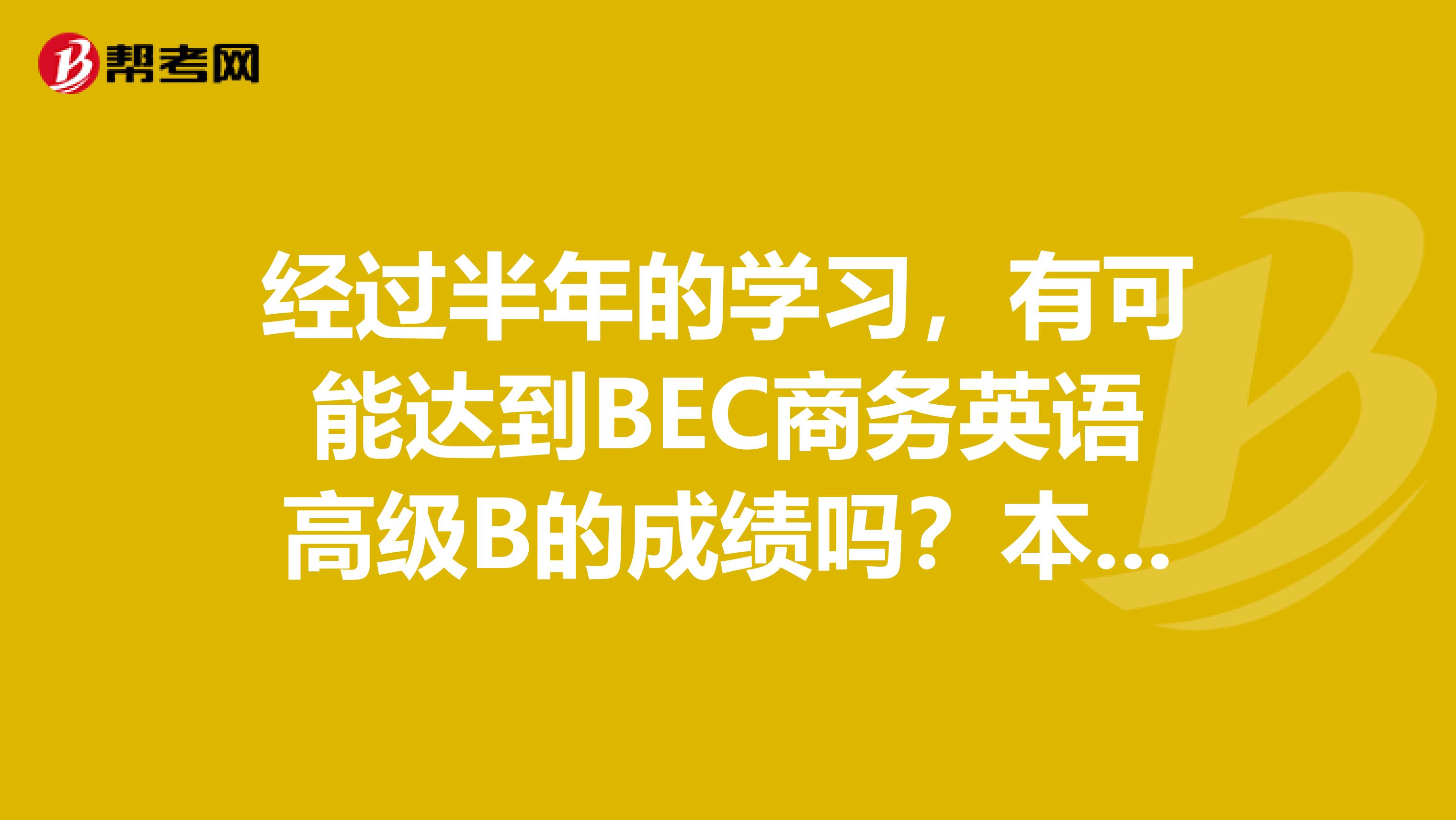 经过半年的学习，有可能达到BEC商务英语高级B的成绩吗？本人基本水平为大学英语六级
