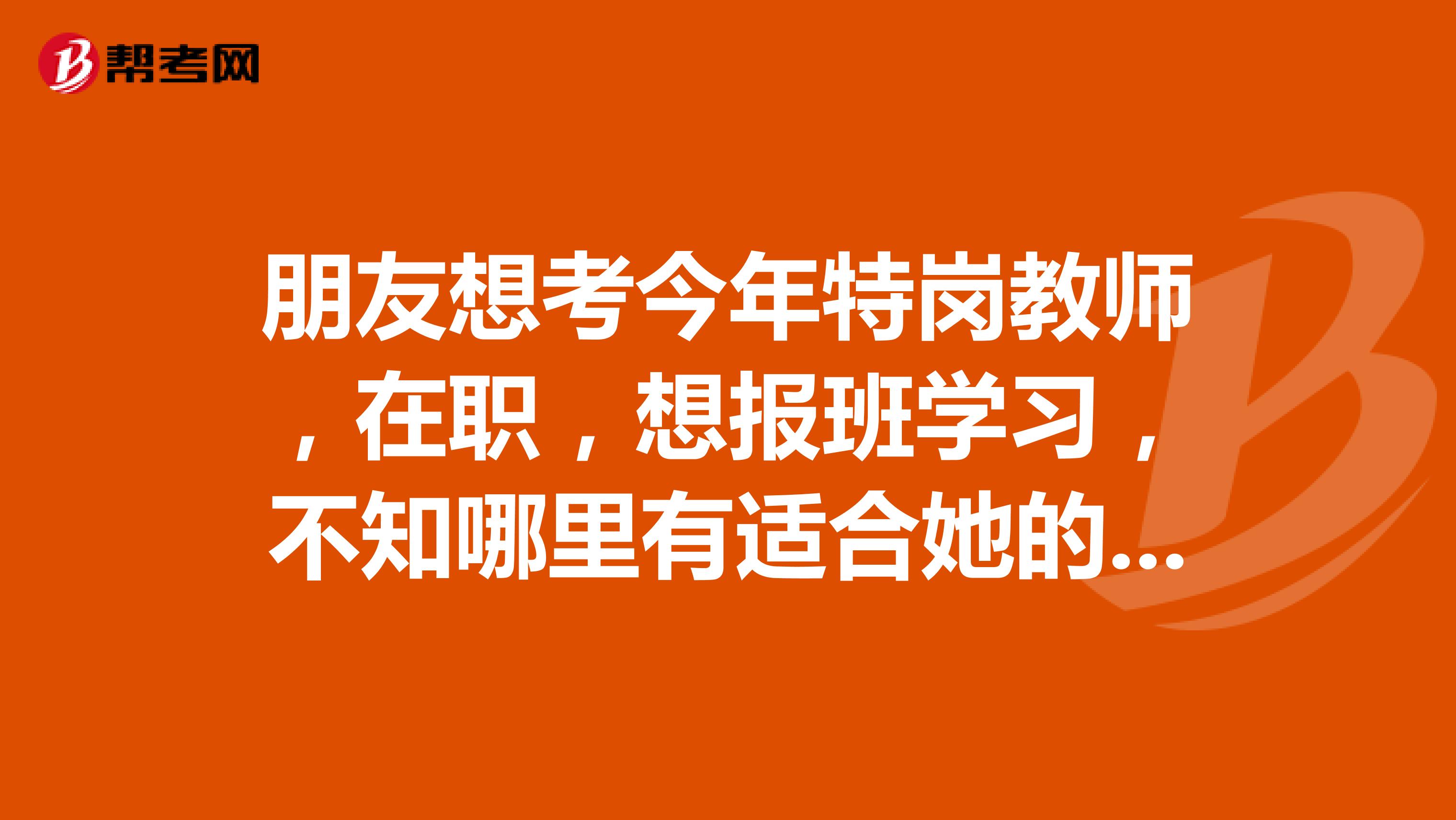 朋友想考今年特岗教师,在职,想报班学习,不知哪里有适合她的学习地方呢